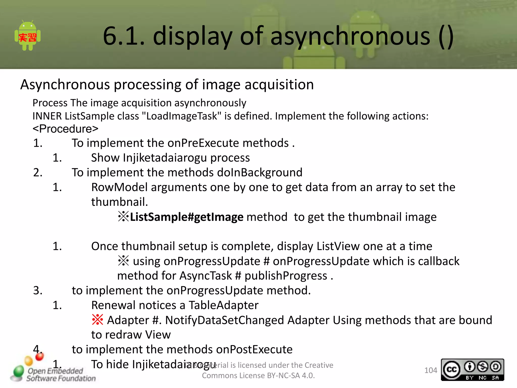 6.1. display of asynchronous ()
Asynchronous processing of image acquisition
Process The image acquisition asynchronously
INNER ListSample class "LoadImageTask" is defined. Implement the following actions:
<Procedure>

1.

To implement the onPreExecute methods .
1.
Show Injiketadaiarogu process
2.
To implement the methods doInBackground
1.
RowModel arguments one by one to get data from an array to set the
thumbnail.
※ListSample#getImage method to get the thumbnail image
1.

Once thumbnail setup is complete, display ListView one at a time
※ using onProgressUpdate # onProgressUpdate which is callback
method for AsyncTask # publishProgress .
3.
to implement the onProgressUpdate method.
1.
Renewal notices a TableAdapter
※ Adapter #. NotifyDataSetChanged Adapter Using methods that are bound
to redraw View
4.
to implement the methods onPostExecute
This material
1.
To hide Injiketadaiarogu is licensed under the Creative
104
Commons License BY-NC-SA 4.0.

 