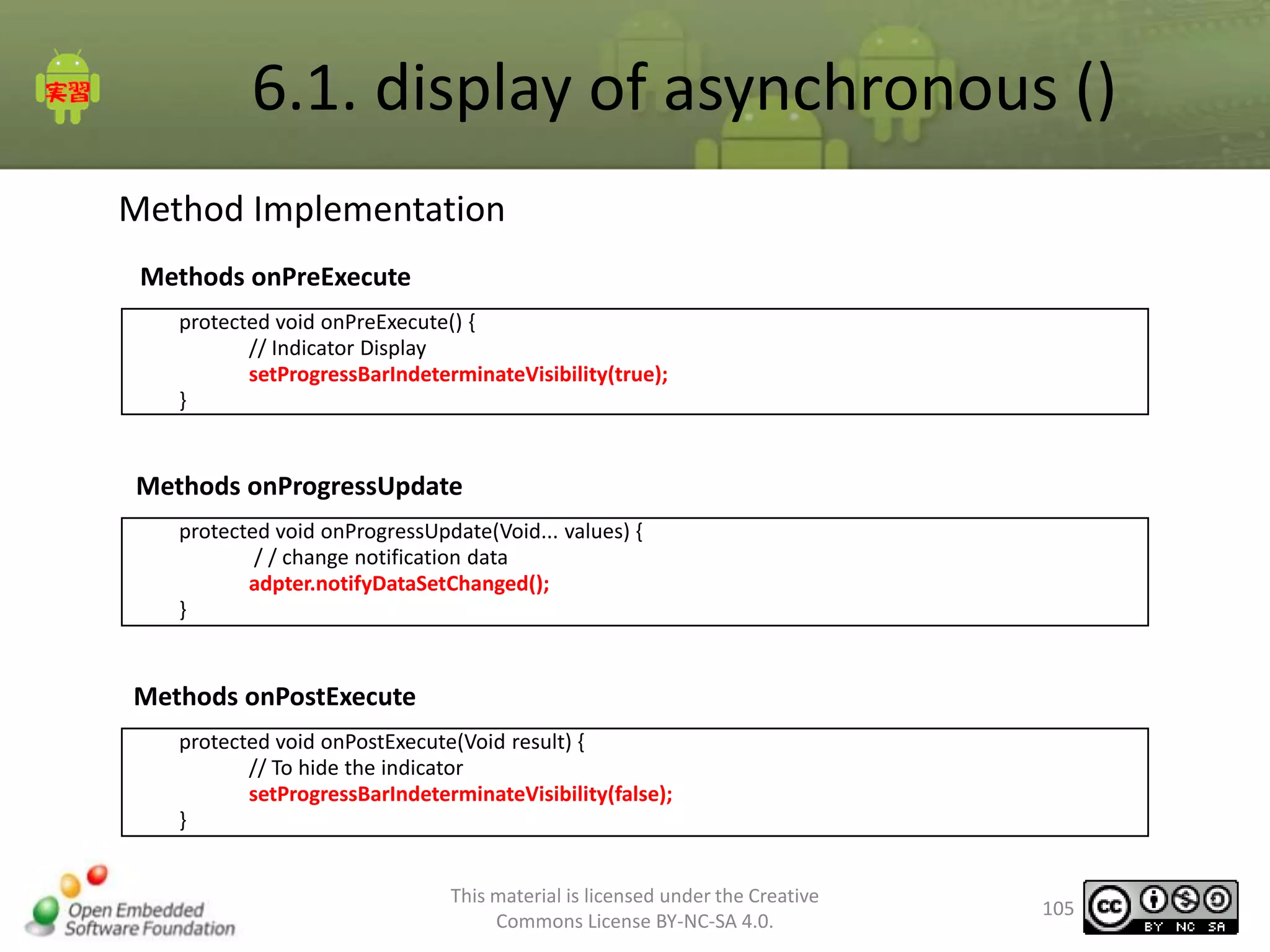 6.1. display of asynchronous ()
Method Implementation
Methods onPreExecute
protected void onPreExecute() {
// Indicator Display
setProgressBarIndeterminateVisibility(true);
}

Methods onProgressUpdate
protected void onProgressUpdate(Void... values) {
/ / change notification data
adpter.notifyDataSetChanged();
}

Methods onPostExecute
protected void onPostExecute(Void result) {
// To hide the indicator
setProgressBarIndeterminateVisibility(false);
}
This material is licensed under the Creative
Commons License BY-NC-SA 4.0.

105

 