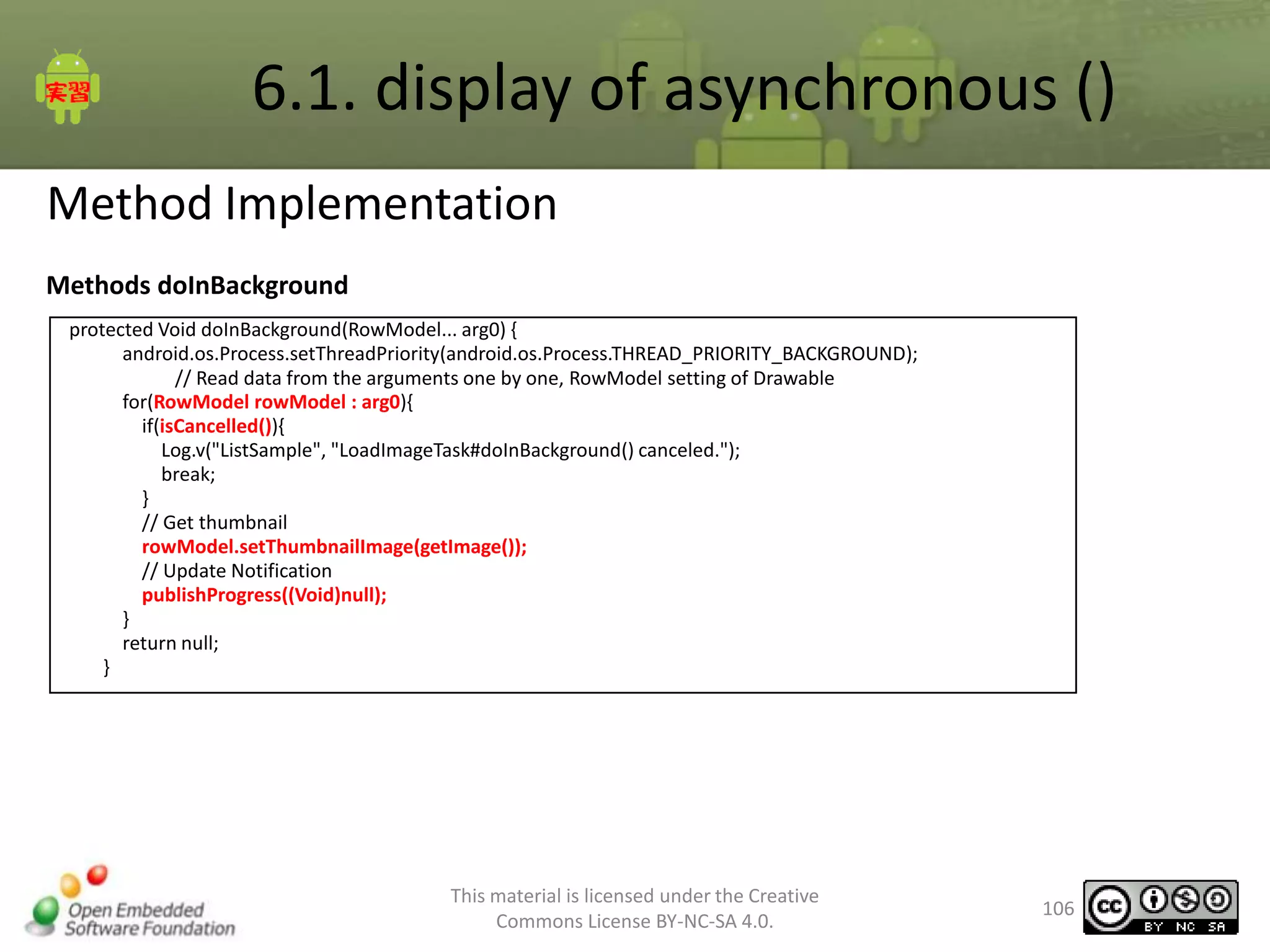 6.1. display of asynchronous ()
Method Implementation
Methods doInBackground
protected Void doInBackground(RowModel... arg0) {
android.os.Process.setThreadPriority(android.os.Process.THREAD_PRIORITY_BACKGROUND);
// Read data from the arguments one by one, RowModel setting of Drawable
for(RowModel rowModel : arg0){
if(isCancelled()){
Log.v("ListSample", "LoadImageTask#doInBackground() canceled.");
break;
}
// Get thumbnail
rowModel.setThumbnailImage(getImage());
// Update Notification
publishProgress((Void)null);
}
return null;
}

This material is licensed under the Creative
Commons License BY-NC-SA 4.0.

106

 