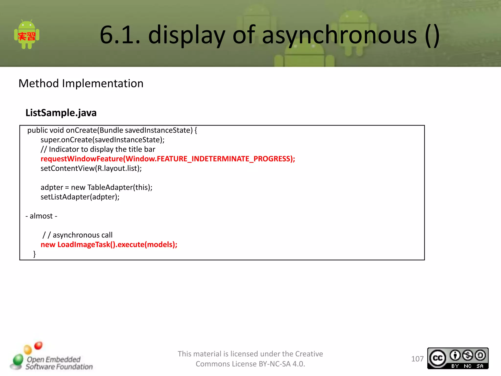 6.1. display of asynchronous ()
Method Implementation
ListSample.java
public void onCreate(Bundle savedInstanceState) {
super.onCreate(savedInstanceState);
// Indicator to display the title bar
requestWindowFeature(Window.FEATURE_INDETERMINATE_PROGRESS);
setContentView(R.layout.list);
adpter = new TableAdapter(this);
setListAdapter(adpter);
- almost / / asynchronous call
new LoadImageTask().execute(models);
}

This material is licensed under the Creative
Commons License BY-NC-SA 4.0.

107

 