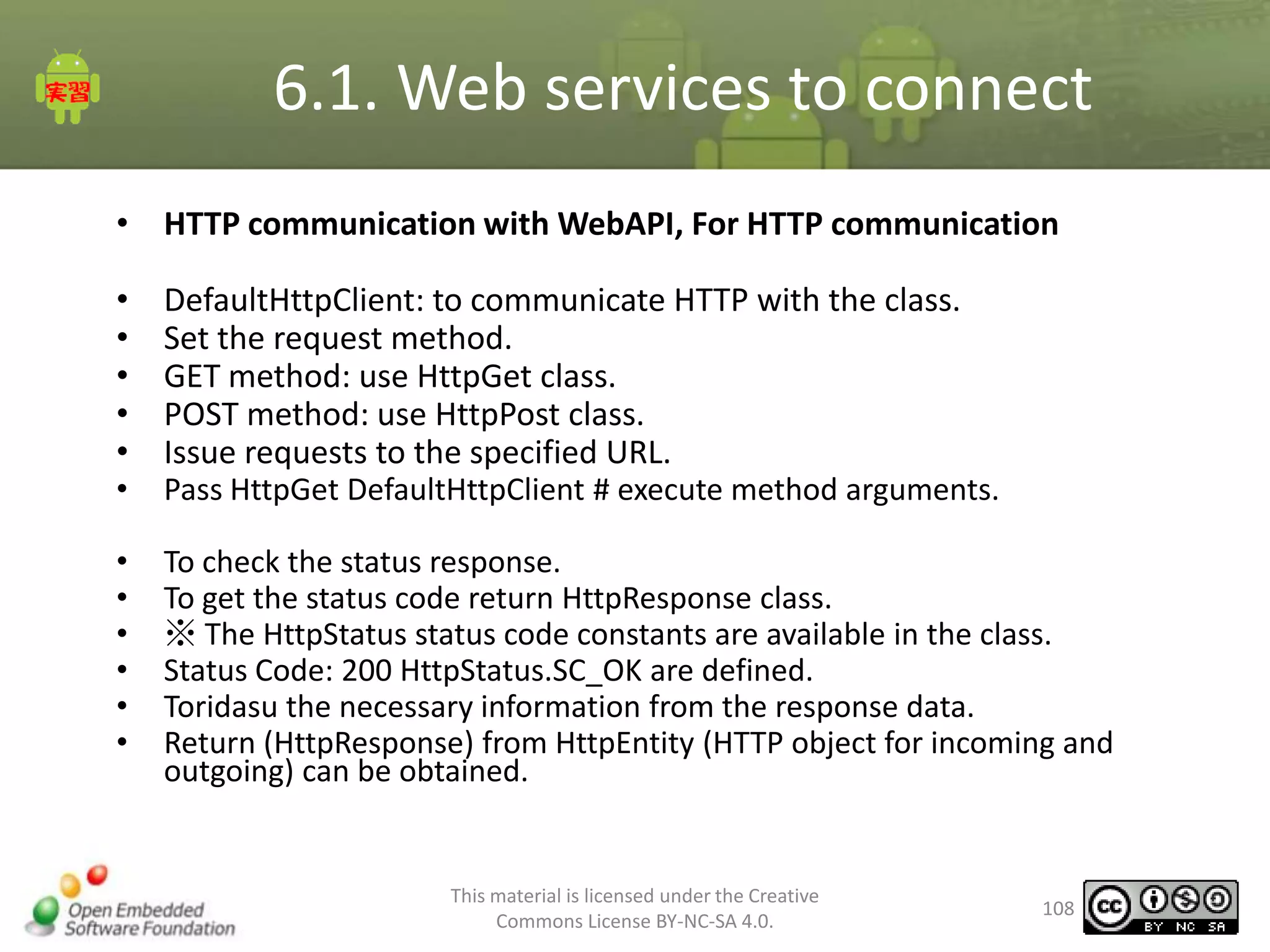 6.1. Web services to connect
• HTTP communication with WebAPI, For HTTP communication
•
•
•
•
•
•
•
•
•
•
•
•

DefaultHttpClient: to communicate HTTP with the class.
Set the request method.
GET method: use HttpGet class.
POST method: use HttpPost class.
Issue requests to the specified URL.
Pass HttpGet DefaultHttpClient # execute method arguments.
To check the status response.
To get the status code return HttpResponse class.
※ The HttpStatus status code constants are available in the class.
Status Code: 200 HttpStatus.SC_OK are defined.
Toridasu the necessary information from the response data.
Return (HttpResponse) from HttpEntity (HTTP object for incoming and
outgoing) can be obtained.

This material is licensed under the Creative
Commons License BY-NC-SA 4.0.

108

 