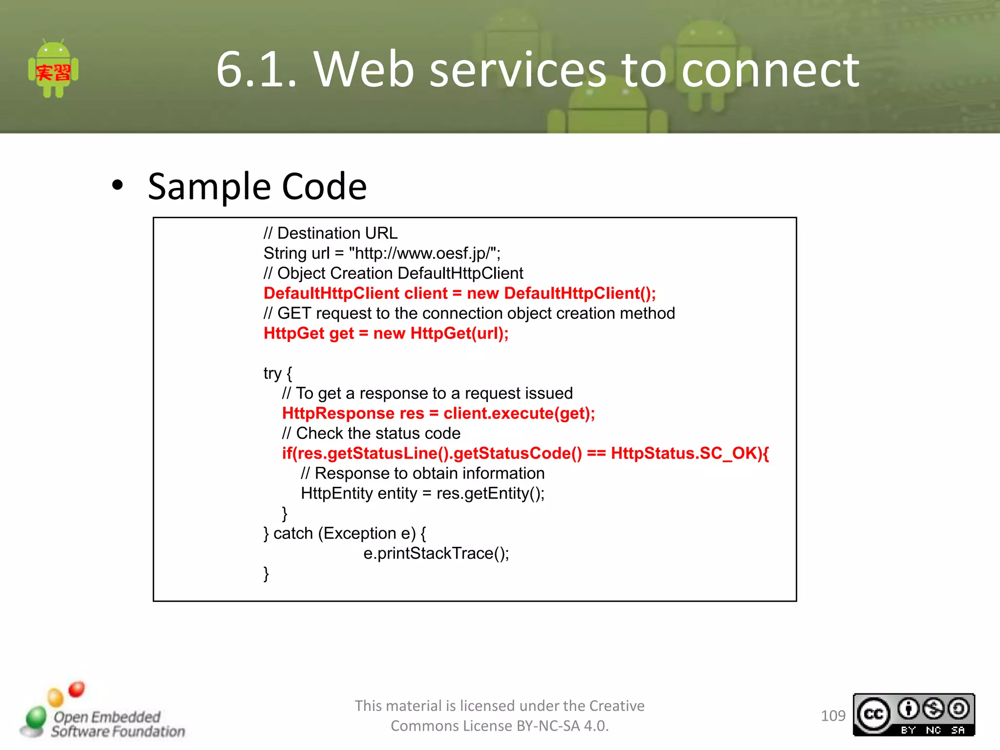 6.1. Web services to connect
• Sample Code
// Destination URL
String url = "http://www.oesf.jp/";
// Object Creation DefaultHttpClient
DefaultHttpClient client = new DefaultHttpClient();
// GET request to the connection object creation method
HttpGet get = new HttpGet(url);
try {
// To get a response to a request issued
HttpResponse res = client.execute(get);
// Check the status code
if(res.getStatusLine().getStatusCode() == HttpStatus.SC_OK){
// Response to obtain information
HttpEntity entity = res.getEntity();
}
} catch (Exception e) {
e.printStackTrace();
}

This material is licensed under the Creative
Commons License BY-NC-SA 4.0.

109

 