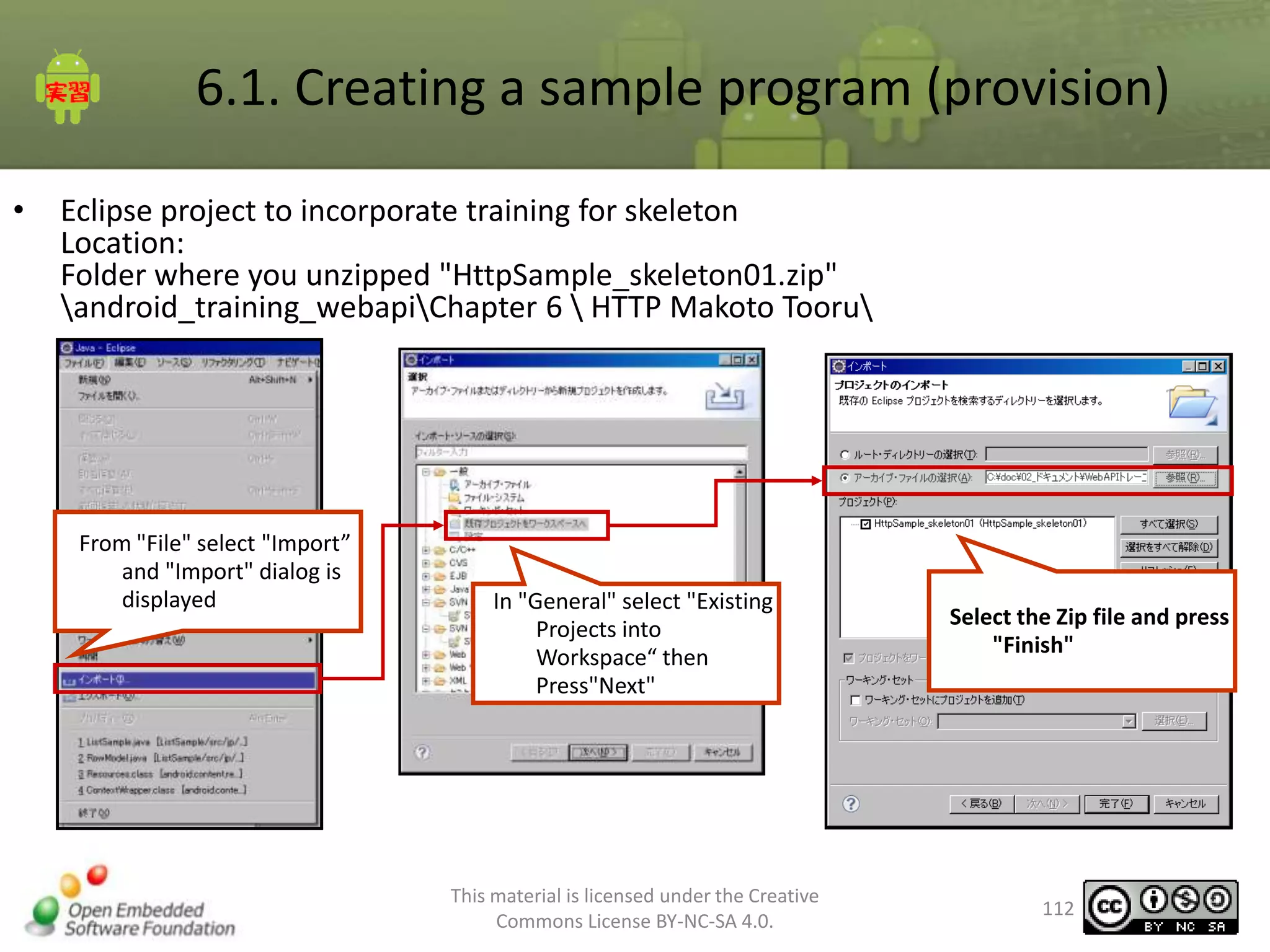 6.1. Creating a sample program (provision)
•

Eclipse project to incorporate training for skeleton
Location:
Folder where you unzipped "HttpSample_skeleton01.zip"
android_training_webapiChapter 6  HTTP Makoto Tooru

From "File" select "Import”
and "Import" dialog is
displayed

In "General" select "Existing
Projects into
Workspace“ then
Press"Next"

This material is licensed under the Creative
Commons License BY-NC-SA 4.0.

Select the Zip file and press
"Finish"

112

 