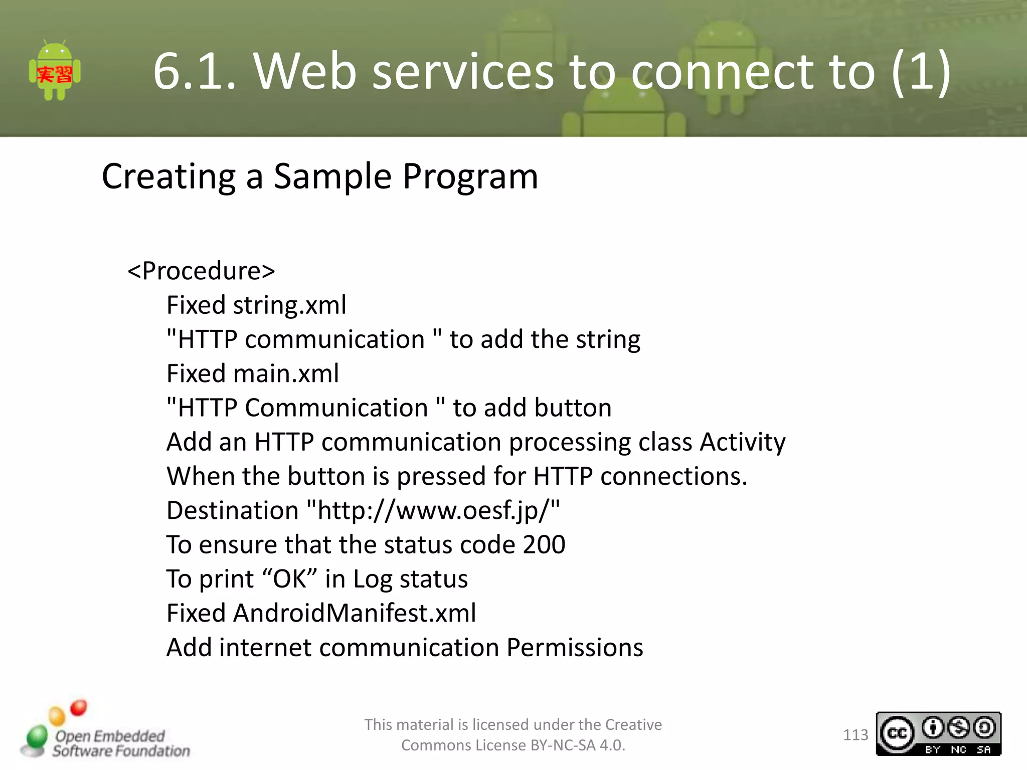6.1. Web services to connect to (1)
Creating a Sample Program
<Procedure>
Fixed string.xml
"HTTP communication " to add the string
Fixed main.xml
"HTTP Communication " to add button
Add an HTTP communication processing class Activity
When the button is pressed for HTTP connections.
Destination "http://www.oesf.jp/"
To ensure that the status code 200
To print “OK” in Log status
Fixed AndroidManifest.xml
Add internet communication Permissions
This material is licensed under the Creative
Commons License BY-NC-SA 4.0.

113

 