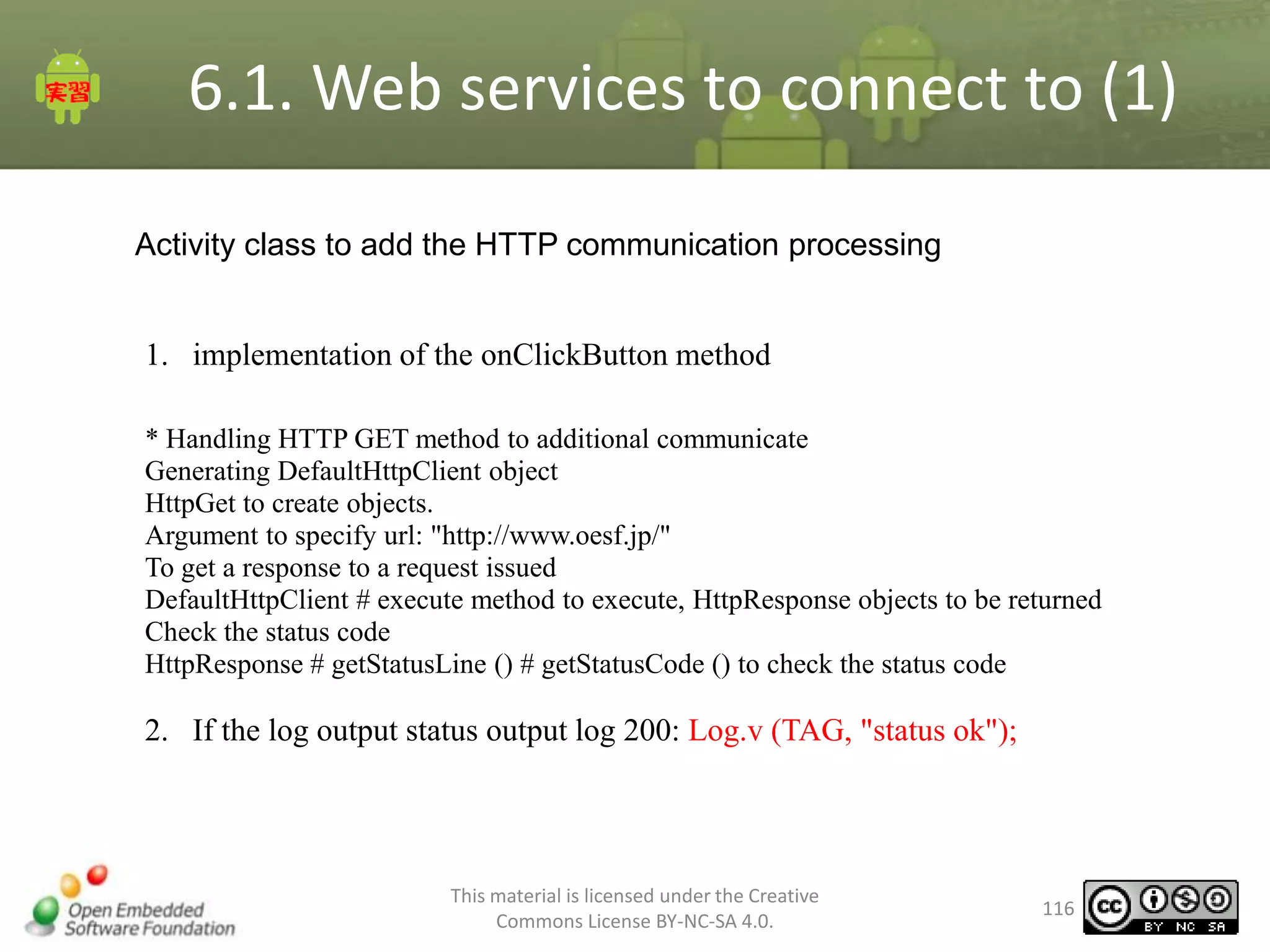 6.1. Web services to connect to (1)
Activity class to add the HTTP communication processing

1. implementation of the onClickButton method
* Handling HTTP GET method to additional communicate
Generating DefaultHttpClient object
HttpGet to create objects.
Argument to specify url: "http://www.oesf.jp/"
To get a response to a request issued
DefaultHttpClient # execute method to execute, HttpResponse objects to be returned
Check the status code
HttpResponse # getStatusLine () # getStatusCode () to check the status code

2. If the log output status output log 200: Log.v (TAG, "status ok");

This material is licensed under the Creative
Commons License BY-NC-SA 4.0.

116

 