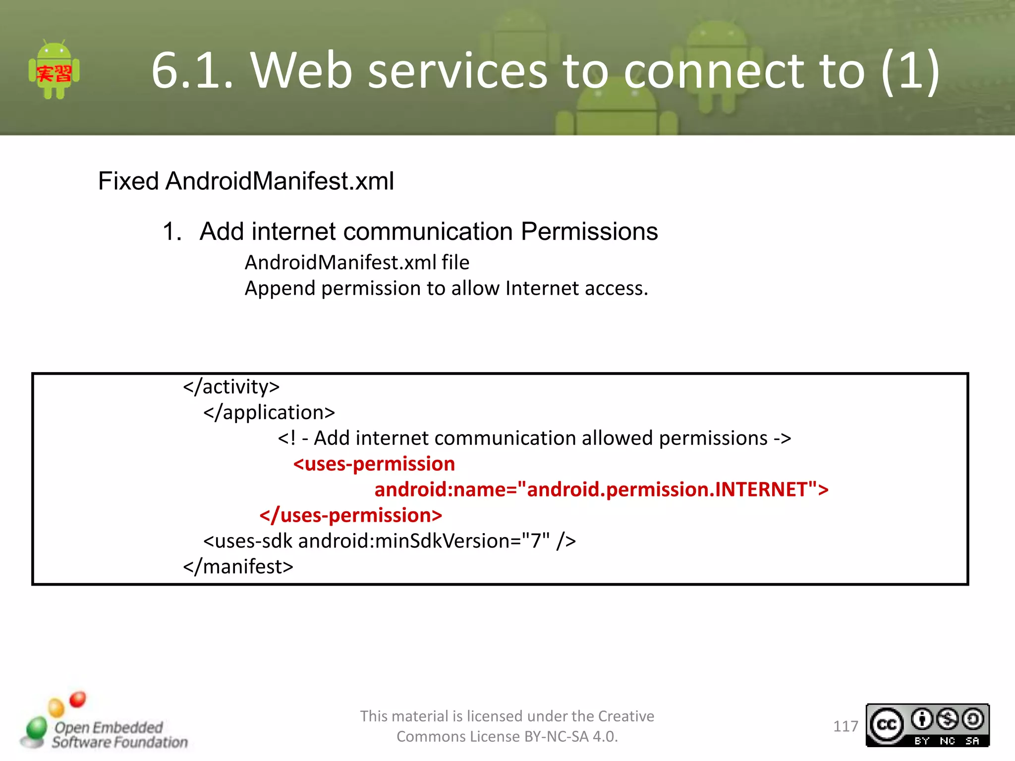 6.1. Web services to connect to (1)
Fixed AndroidManifest.xml
1. Add internet communication Permissions
AndroidManifest.xml file
Append permission to allow Internet access.

</activity>
</application>
<! - Add internet communication allowed permissions ->
<uses-permission
android:name="android.permission.INTERNET">
</uses-permission>
<uses-sdk android:minSdkVersion="7" />
</manifest>

This material is licensed under the Creative
Commons License BY-NC-SA 4.0.

117

 