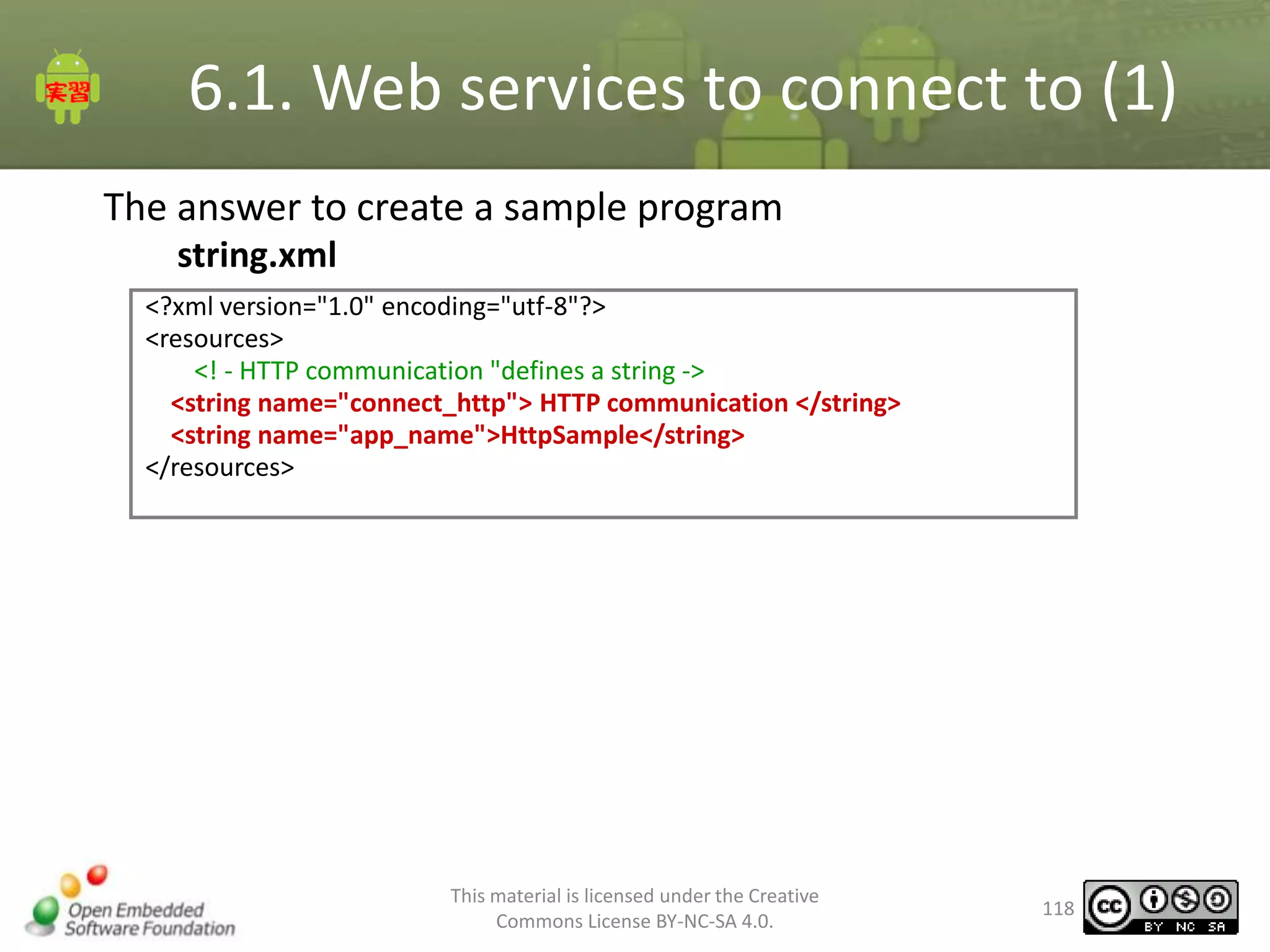 6.1. Web services to connect to (1)
The answer to create a sample program
string.xml
<?xml version="1.0" encoding="utf-8"?>
<resources>
<! - HTTP communication "defines a string ->
<string name="connect_http"> HTTP communication </string>
<string name="app_name">HttpSample</string>
</resources>

This material is licensed under the Creative
Commons License BY-NC-SA 4.0.

118

 