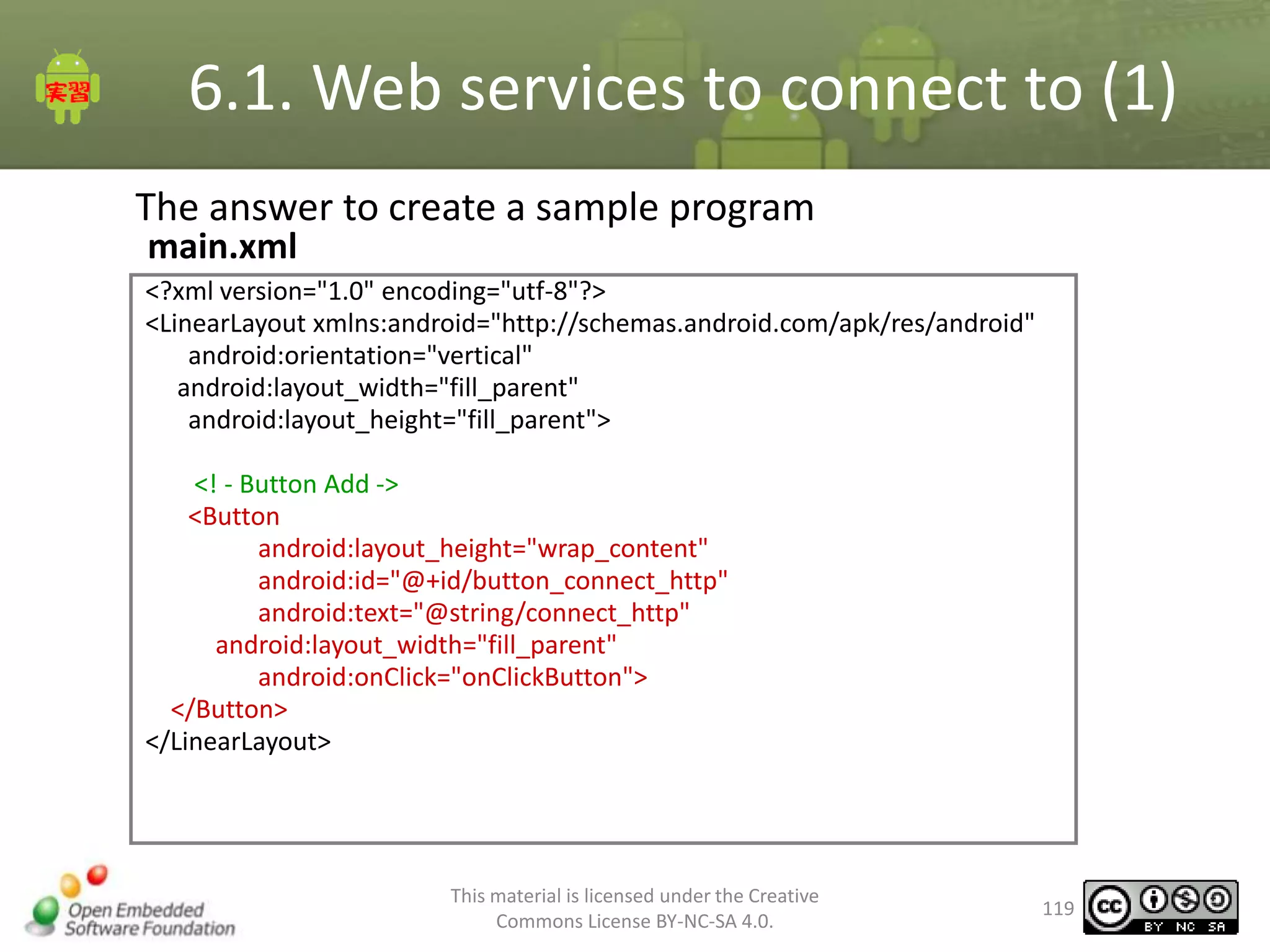 6.1. Web services to connect to (1)
The answer to create a sample program
main.xml

<?xml version="1.0" encoding="utf-8"?>
<LinearLayout xmlns:android="http://schemas.android.com/apk/res/android"
android:orientation="vertical"
android:layout_width="fill_parent"
android:layout_height="fill_parent">
<! - Button Add ->
<Button
android:layout_height="wrap_content"
android:id="@+id/button_connect_http"
android:text="@string/connect_http"
android:layout_width="fill_parent"
android:onClick="onClickButton">
</Button>
</LinearLayout>

This material is licensed under the Creative
Commons License BY-NC-SA 4.0.

119

 