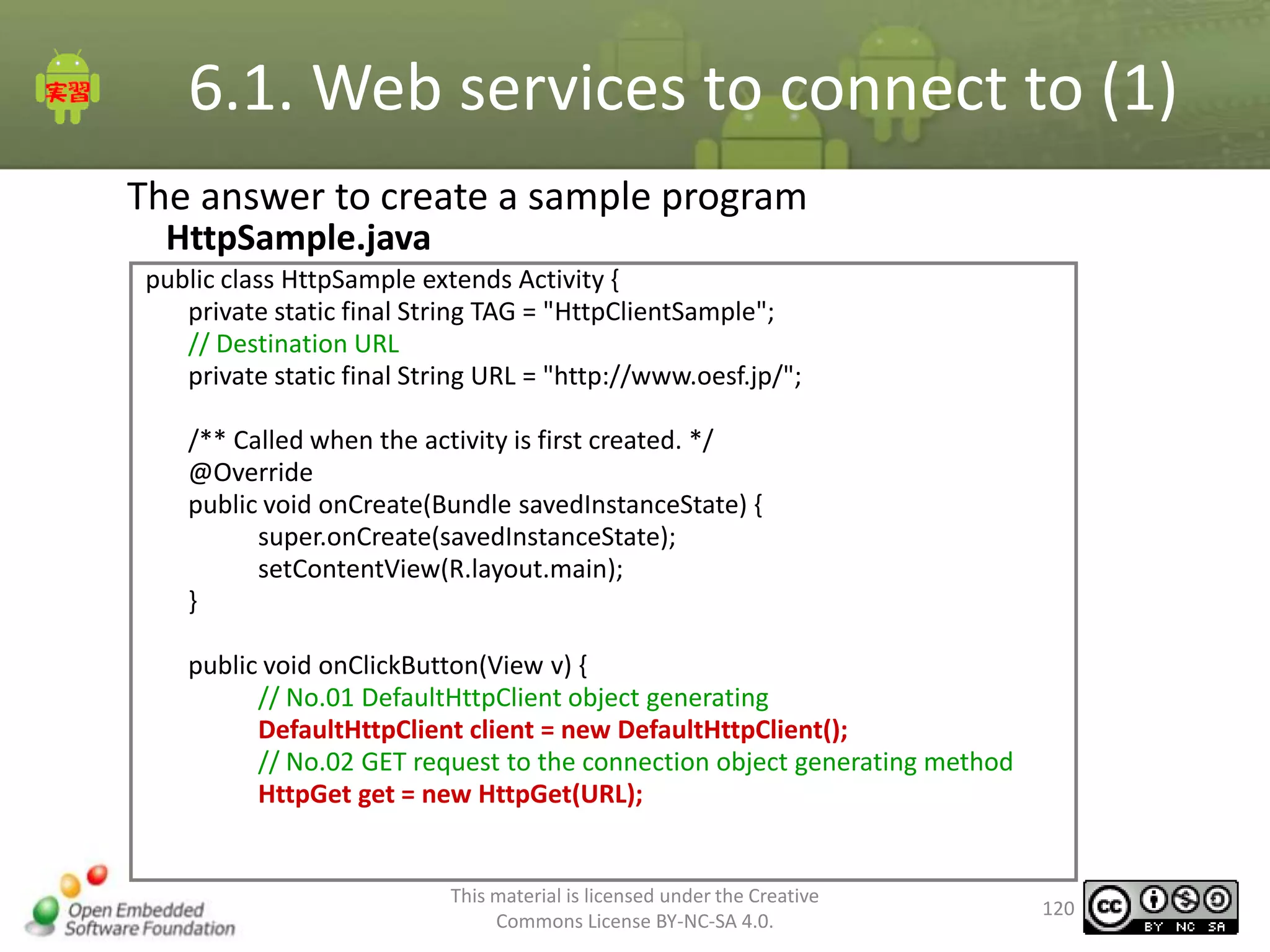 6.1. Web services to connect to (1)
The answer to create a sample program
HttpSample.java
public class HttpSample extends Activity {
private static final String TAG = "HttpClientSample";
// Destination URL
private static final String URL = "http://www.oesf.jp/";
/** Called when the activity is first created. */
@Override
public void onCreate(Bundle savedInstanceState) {
super.onCreate(savedInstanceState);
setContentView(R.layout.main);
}
public void onClickButton(View v) {
// No.01 DefaultHttpClient object generating
DefaultHttpClient client = new DefaultHttpClient();
// No.02 GET request to the connection object generating method
HttpGet get = new HttpGet(URL);

This material is licensed under the Creative
Commons License BY-NC-SA 4.0.

120

 