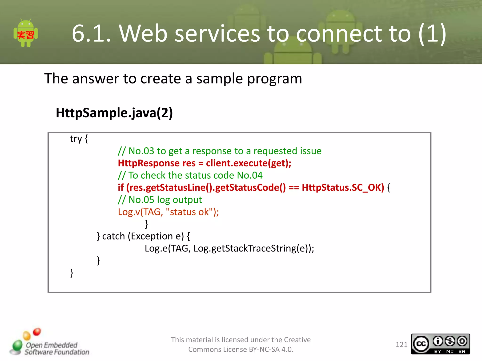 6.1. Web services to connect to (1)
The answer to create a sample program
HttpSample.java(2)
try {
// No.03 to get a response to a requested issue
HttpResponse res = client.execute(get);
// To check the status code No.04
if (res.getStatusLine().getStatusCode() == HttpStatus.SC_OK) {
// No.05 log output
Log.v(TAG, "status ok");
}
} catch (Exception e) {
Log.e(TAG, Log.getStackTraceString(e));
}
}

This material is licensed under the Creative
Commons License BY-NC-SA 4.0.

121

 