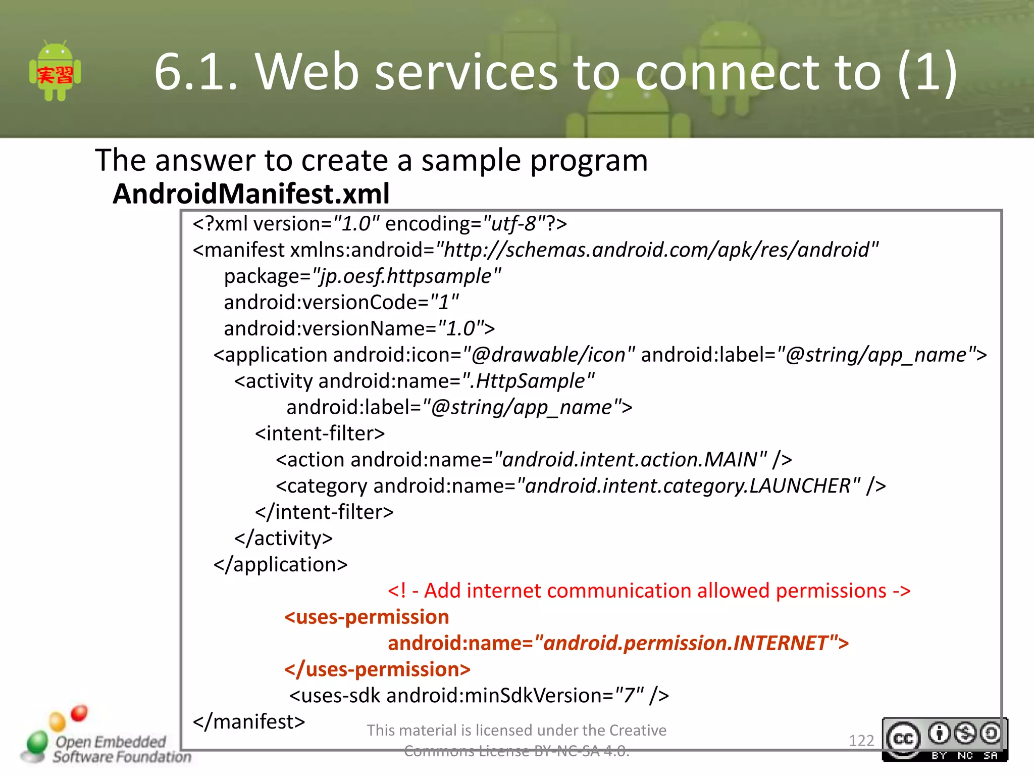 6.1. Web services to connect to (1)
The answer to create a sample program
AndroidManifest.xml
<?xml version="1.0" encoding="utf-8"?>
<manifest xmlns:android="http://schemas.android.com/apk/res/android"
package="jp.oesf.httpsample"
android:versionCode="1"
android:versionName="1.0">
<application android:icon="@drawable/icon" android:label="@string/app_name">
<activity android:name=".HttpSample"
android:label="@string/app_name">
<intent-filter>
<action android:name="android.intent.action.MAIN" />
<category android:name="android.intent.category.LAUNCHER" />
</intent-filter>
</activity>
</application>
<! - Add internet communication allowed permissions ->
<uses-permission
android:name="android.permission.INTERNET">
</uses-permission>
<uses-sdk android:minSdkVersion="7" />
</manifest>
This material is licensed under the Creative
Commons License BY-NC-SA 4.0.

122

 