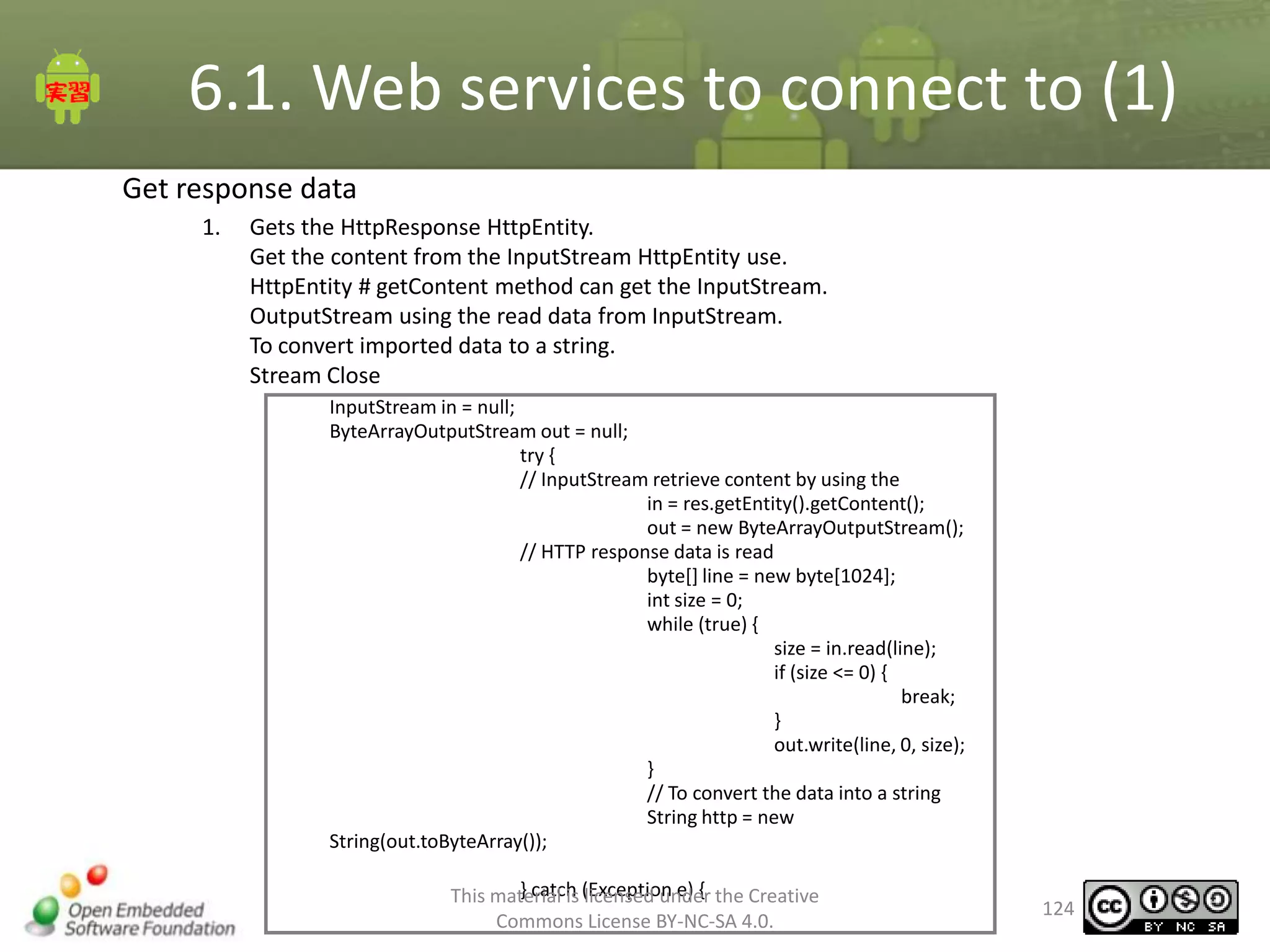 6.1. Web services to connect to (1)
Get response data
1.

Gets the HttpResponse HttpEntity.
Get the content from the InputStream HttpEntity use.
HttpEntity # getContent method can get the InputStream.
OutputStream using the read data from InputStream.
To convert imported data to a string.
Stream Close
InputStream in = null;
ByteArrayOutputStream out = null;
try {
// InputStream retrieve content by using the
in = res.getEntity().getContent();
out = new ByteArrayOutputStream();
// HTTP response data is read
byte[] line = new byte[1024];
int size = 0;
while (true) {
size = in.read(line);
if (size <= 0) {
break;
}
out.write(line, 0, size);
}
// To convert the data into a string
String http = new
String(out.toByteArray());
} catch licensed under
This material is (Exception e) { the Creative
Commons License BY-NC-SA 4.0.

124

 