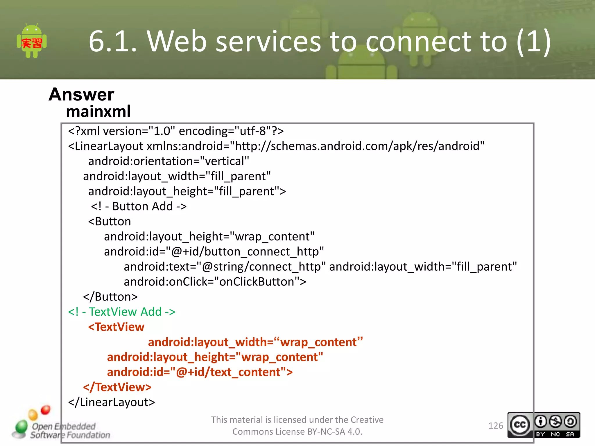 6.1. Web services to connect to (1)
Answer
mainxml
<?xml version="1.0" encoding="utf-8"?>
<LinearLayout xmlns:android="http://schemas.android.com/apk/res/android"
android:orientation="vertical"
android:layout_width="fill_parent"
android:layout_height="fill_parent">
<! - Button Add ->
<Button
android:layout_height="wrap_content"
android:id="@+id/button_connect_http"
android:text="@string/connect_http" android:layout_width="fill_parent"
android:onClick="onClickButton">
</Button>
<! - TextView Add ->
<TextView
android:layout_width=“wrap_content”
android:layout_height="wrap_content"
android:id="@+id/text_content">
</TextView>
</LinearLayout>
This material is licensed under the Creative
Commons License BY-NC-SA 4.0.

126

 