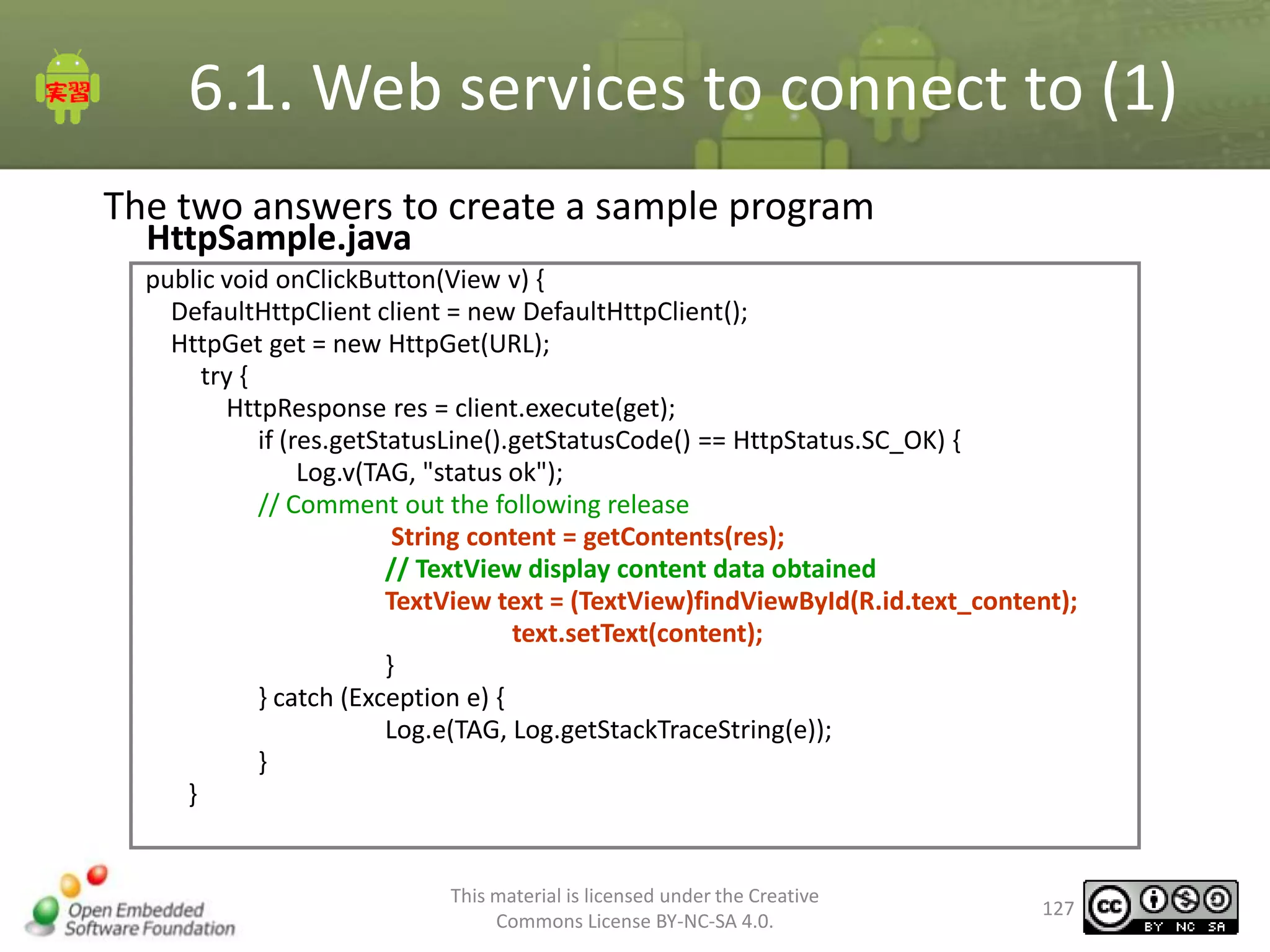 6.1. Web services to connect to (1)
The two answers to create a sample program
HttpSample.java

public void onClickButton(View v) {
DefaultHttpClient client = new DefaultHttpClient();
HttpGet get = new HttpGet(URL);
try {
HttpResponse res = client.execute(get);
if (res.getStatusLine().getStatusCode() == HttpStatus.SC_OK) {
Log.v(TAG, "status ok");
// Comment out the following release
String content = getContents(res);
// TextView display content data obtained
TextView text = (TextView)findViewById(R.id.text_content);
text.setText(content);
}
} catch (Exception e) {
Log.e(TAG, Log.getStackTraceString(e));
}
}

This material is licensed under the Creative
Commons License BY-NC-SA 4.0.

127

 