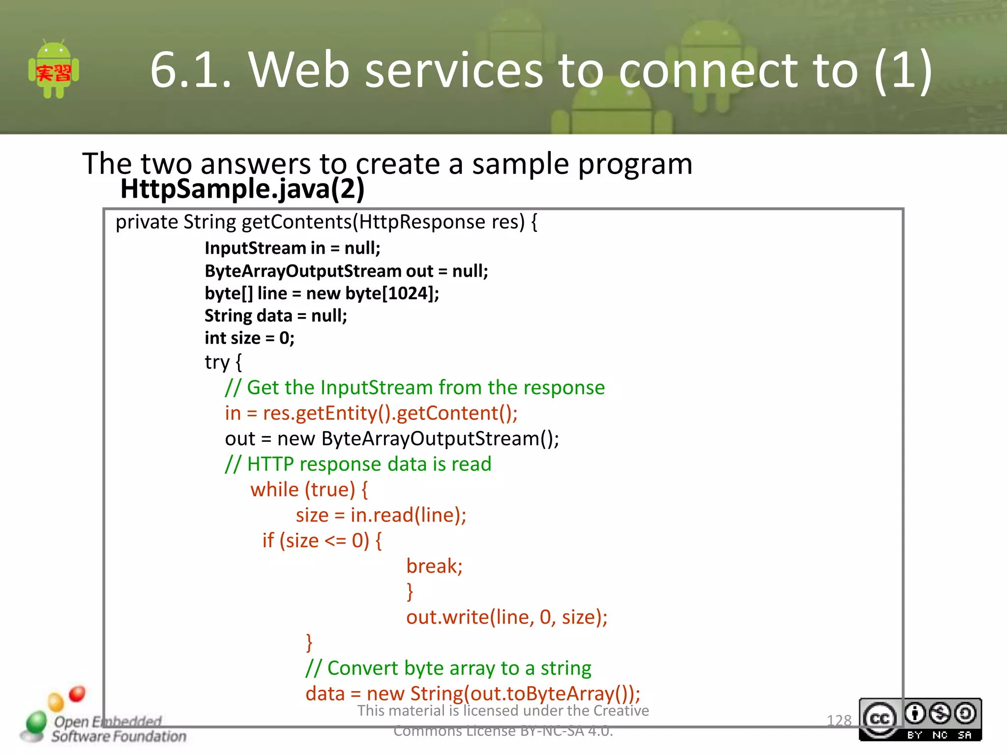 6.1. Web services to connect to (1)
The two answers to create a sample program
HttpSample.java(2)

private String getContents(HttpResponse res) {
InputStream in = null;
ByteArrayOutputStream out = null;
byte[] line = new byte[1024];
String data = null;
int size = 0;

try {
// Get the InputStream from the response
in = res.getEntity().getContent();
out = new ByteArrayOutputStream();
// HTTP response data is read
while (true) {
size = in.read(line);
if (size <= 0) {
break;
}
out.write(line, 0, size);
}
// Convert byte array to a string
data = new String(out.toByteArray());

This material is licensed under the Creative
Commons License BY-NC-SA 4.0.

128

 