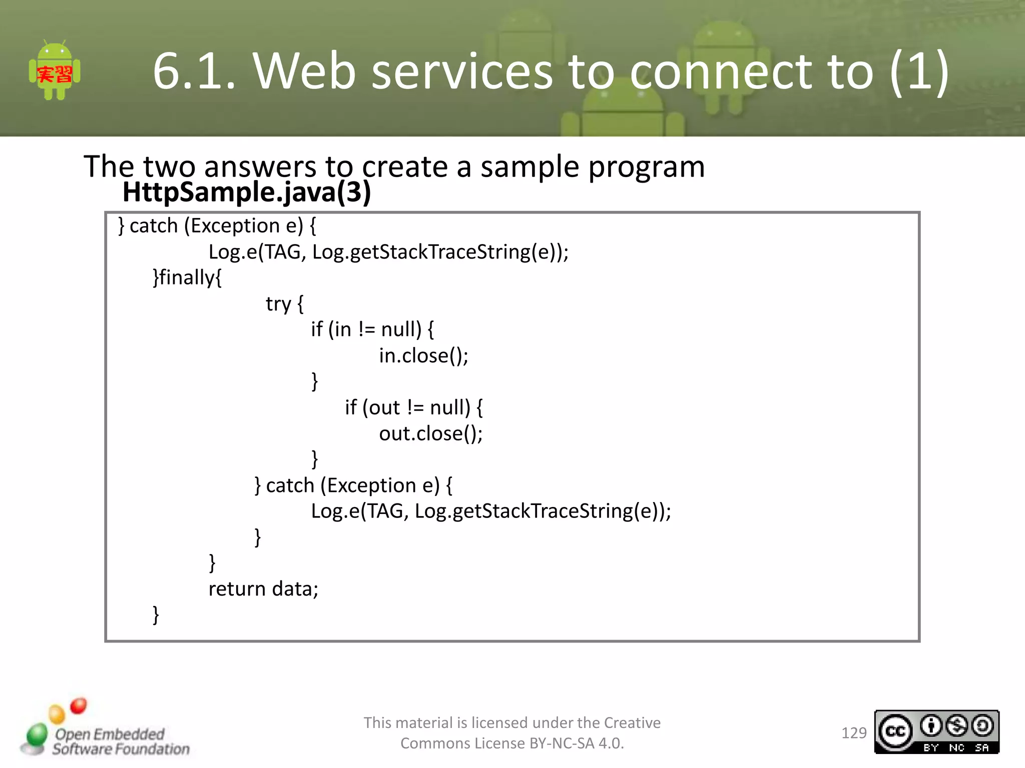 6.1. Web services to connect to (1)
The two answers to create a sample program
HttpSample.java(3)

} catch (Exception e) {
Log.e(TAG, Log.getStackTraceString(e));
}finally{
try {
if (in != null) {
in.close();
}
if (out != null) {
out.close();
}
} catch (Exception e) {
Log.e(TAG, Log.getStackTraceString(e));
}
}
return data;
}

This material is licensed under the Creative
Commons License BY-NC-SA 4.0.

129

 
