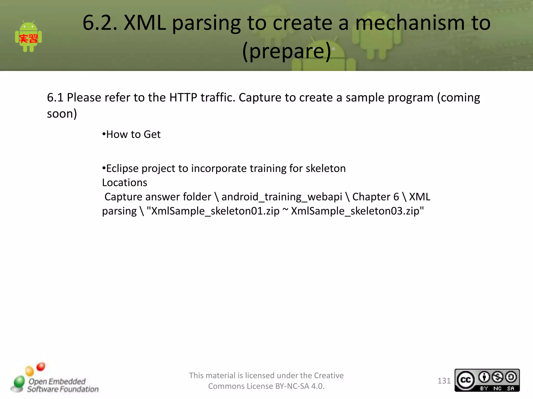 6.2. XML parsing to create a mechanism to
(prepare)
6.1 Please refer to the HTTP traffic. Capture to create a sample program (coming
soon)
•How to Get
•Eclipse project to incorporate training for skeleton
Locations
Capture answer folder  android_training_webapi  Chapter 6  XML
parsing  "XmlSample_skeleton01.zip ~ XmlSample_skeleton03.zip"

This material is licensed under the Creative
Commons License BY-NC-SA 4.0.

131

 