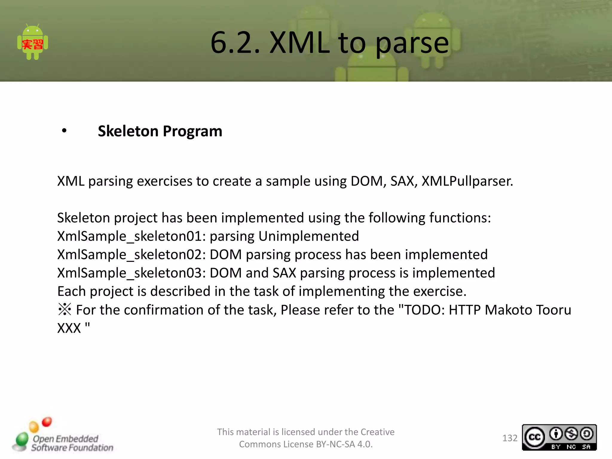 6.2. XML to parse
•

Skeleton Program

XML parsing exercises to create a sample using DOM, SAX, XMLPullparser.
Skeleton project has been implemented using the following functions:
XmlSample_skeleton01: parsing Unimplemented
XmlSample_skeleton02: DOM parsing process has been implemented
XmlSample_skeleton03: DOM and SAX parsing process is implemented
Each project is described in the task of implementing the exercise.
※ For the confirmation of the task, Please refer to the "TODO: HTTP Makoto Tooru
XXX "

This material is licensed under the Creative
Commons License BY-NC-SA 4.0.

132

 