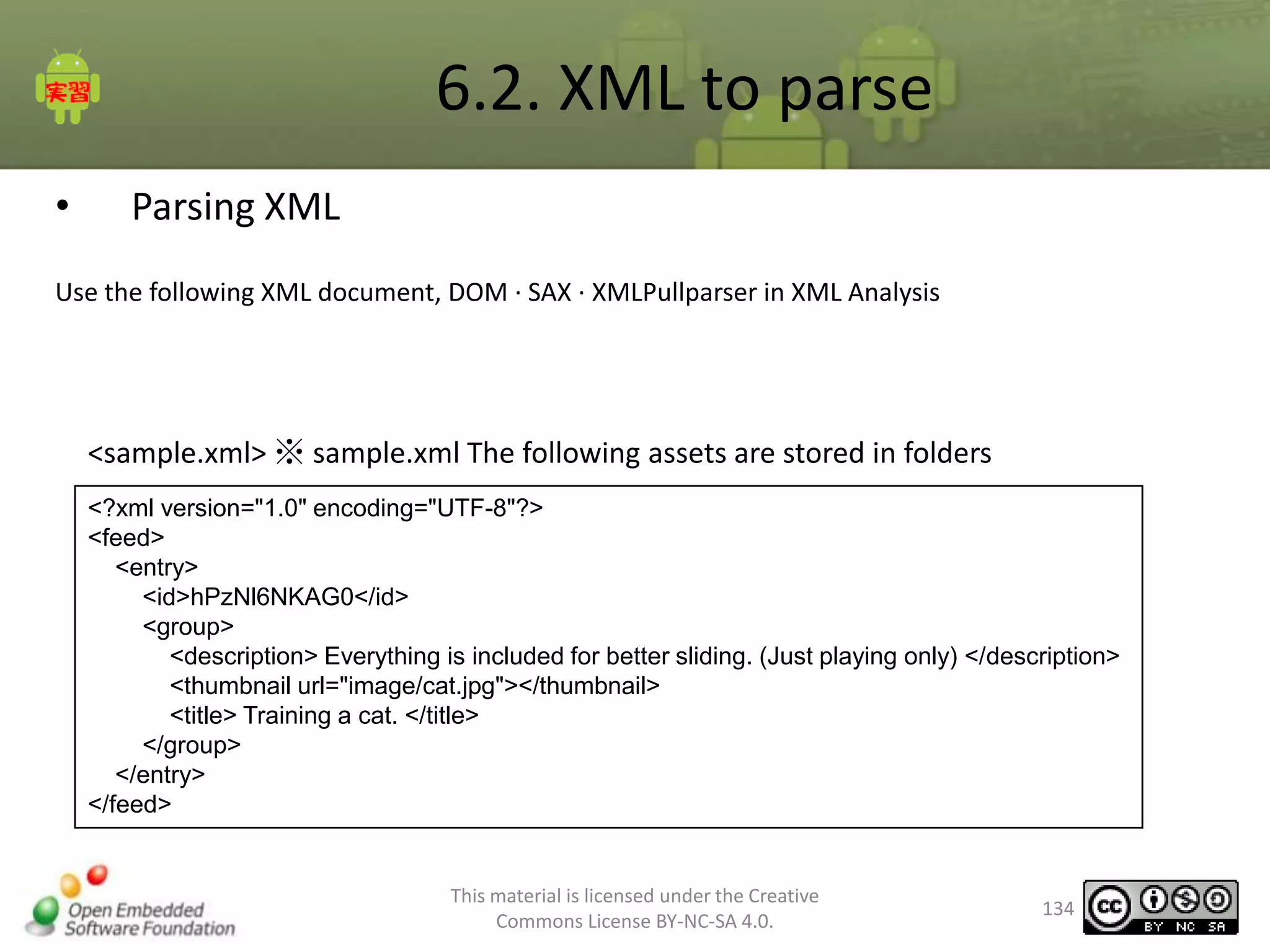 6.2. XML to parse
•

Parsing XML

Use the following XML document, DOM · SAX · XMLPullparser in XML Analysis

<sample.xml> ※ sample.xml The following assets are stored in folders
<?xml version="1.0" encoding="UTF-8"?>
<feed>
<entry>
<id>hPzNl6NKAG0</id>
<group>
<description> Everything is included for better sliding. (Just playing only) </description>
<thumbnail url="image/cat.jpg"></thumbnail>
<title> Training a cat. </title>
</group>
</entry>
</feed>

This material is licensed under the Creative
Commons License BY-NC-SA 4.0.

134

 