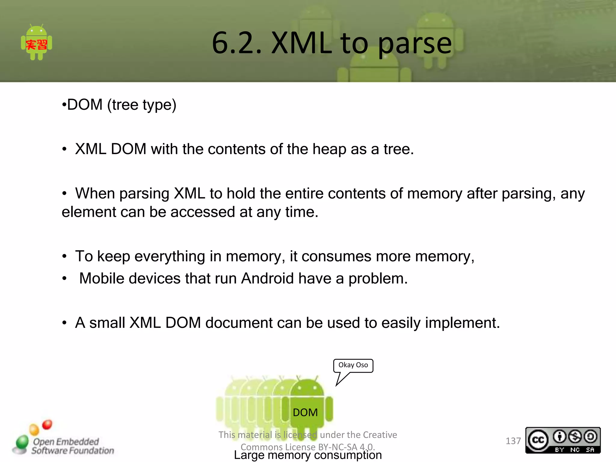 6.2. XML to parse
•DOM (tree type)
• XML DOM with the contents of the heap as a tree.
• When parsing XML to hold the entire contents of memory after parsing, any
element can be accessed at any time.
• To keep everything in memory, it consumes more memory,
• Mobile devices that run Android have a problem.
• A small XML DOM document can be used to easily implement.
Okay Oso

DOM
This material is licensed under the Creative
Commons License BY-NC-SA 4.0.

Large memory consumption

137

 