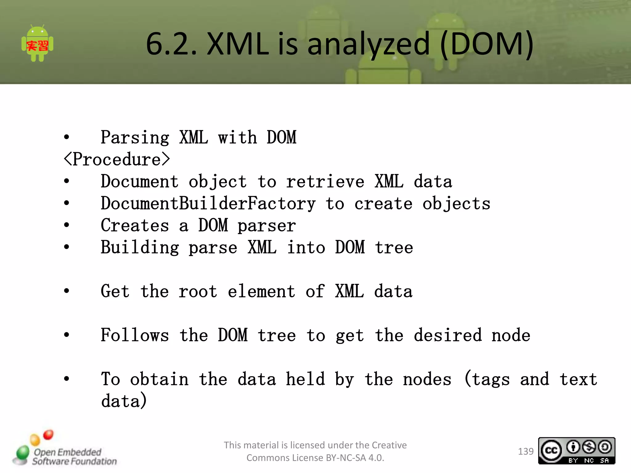 6.2. XML is analyzed (DOM)
•
Parsing XML with DOM
<Procedure>
•
Document object to retrieve XML data
•
DocumentBuilderFactory to create objects
•
Creates a DOM parser
•
Building parse XML into DOM tree
•

Get the root element of XML data

•

Follows the DOM tree to get the desired node

•

To obtain the data held by the nodes (tags and text
data)
This material is licensed under the Creative
Commons License BY-NC-SA 4.0.

139

 