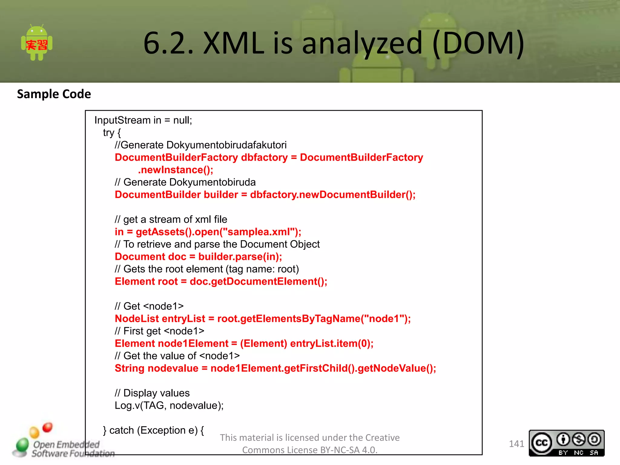 6.2. XML is analyzed (DOM)
Sample Code
InputStream in = null;
try {
//Generate Dokyumentobirudafakutori
DocumentBuilderFactory dbfactory = DocumentBuilderFactory
.newInstance();
// Generate Dokyumentobiruda
DocumentBuilder builder = dbfactory.newDocumentBuilder();
// get a stream of xml file
in = getAssets().open("samplea.xml");
// To retrieve and parse the Document Object
Document doc = builder.parse(in);
// Gets the root element (tag name: root)
Element root = doc.getDocumentElement();
// Get <node1>
NodeList entryList = root.getElementsByTagName("node1");
// First get <node1>
Element node1Element = (Element) entryList.item(0);
// Get the value of <node1>
String nodevalue = node1Element.getFirstChild().getNodeValue();
// Display values
Log.v(TAG, nodevalue);
} catch (Exception e) {

This material is licensed under the Creative
Commons License BY-NC-SA 4.0.

141

 