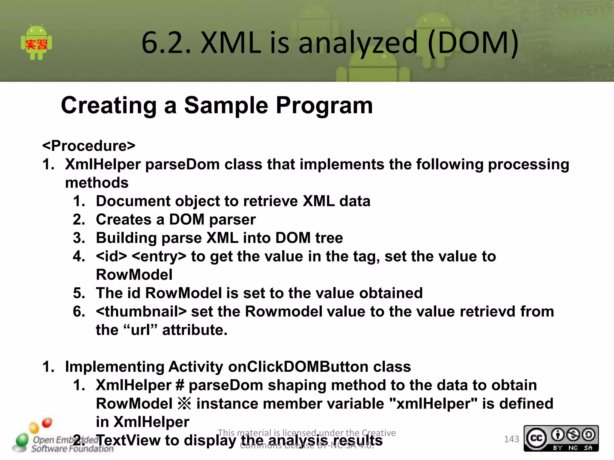 6.2. XML is analyzed (DOM)
Creating a Sample Program
<Procedure>
1. XmlHelper parseDom class that implements the following processing
methods
1. Document object to retrieve XML data
2. Creates a DOM parser
3. Building parse XML into DOM tree
4. <id> <entry> to get the value in the tag, set the value to
RowModel
5. The id RowModel is set to the value obtained
6. <thumbnail> set the Rowmodel value to the value retrievd from
the “url” attribute.

1. Implementing Activity onClickDOMButton class
1. XmlHelper # parseDom shaping method to the data to obtain
RowModel ※ instance member variable "xmlHelper" is defined
in XmlHelper
This material is licensed under the Creative
143
2. TextView to display Commons License BY-NC-SA 4.0.
the analysis results

 