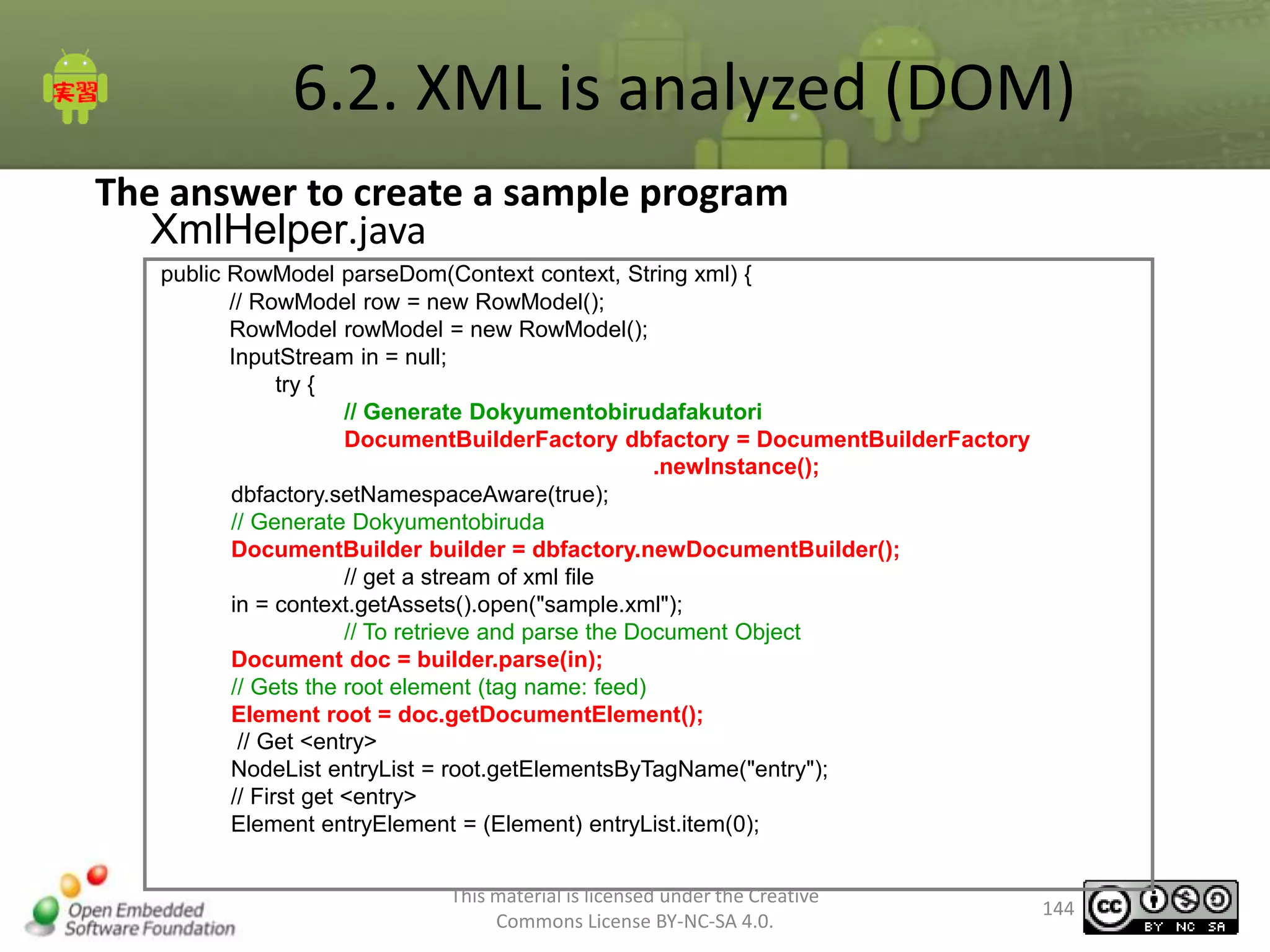 6.2. XML is analyzed (DOM)
The answer to create a sample program
XmlHelper.java
public RowModel parseDom(Context context, String xml) {
// RowModel row = new RowModel();
RowModel rowModel = new RowModel();
InputStream in = null;
try {
// Generate Dokyumentobirudafakutori
DocumentBuilderFactory dbfactory = DocumentBuilderFactory
.newInstance();
dbfactory.setNamespaceAware(true);
// Generate Dokyumentobiruda
DocumentBuilder builder = dbfactory.newDocumentBuilder();
// get a stream of xml file
in = context.getAssets().open("sample.xml");
// To retrieve and parse the Document Object
Document doc = builder.parse(in);
// Gets the root element (tag name: feed)
Element root = doc.getDocumentElement();
// Get <entry>
NodeList entryList = root.getElementsByTagName("entry");
// First get <entry>
Element entryElement = (Element) entryList.item(0);
This material is licensed under the Creative
Commons License BY-NC-SA 4.0.

144

 