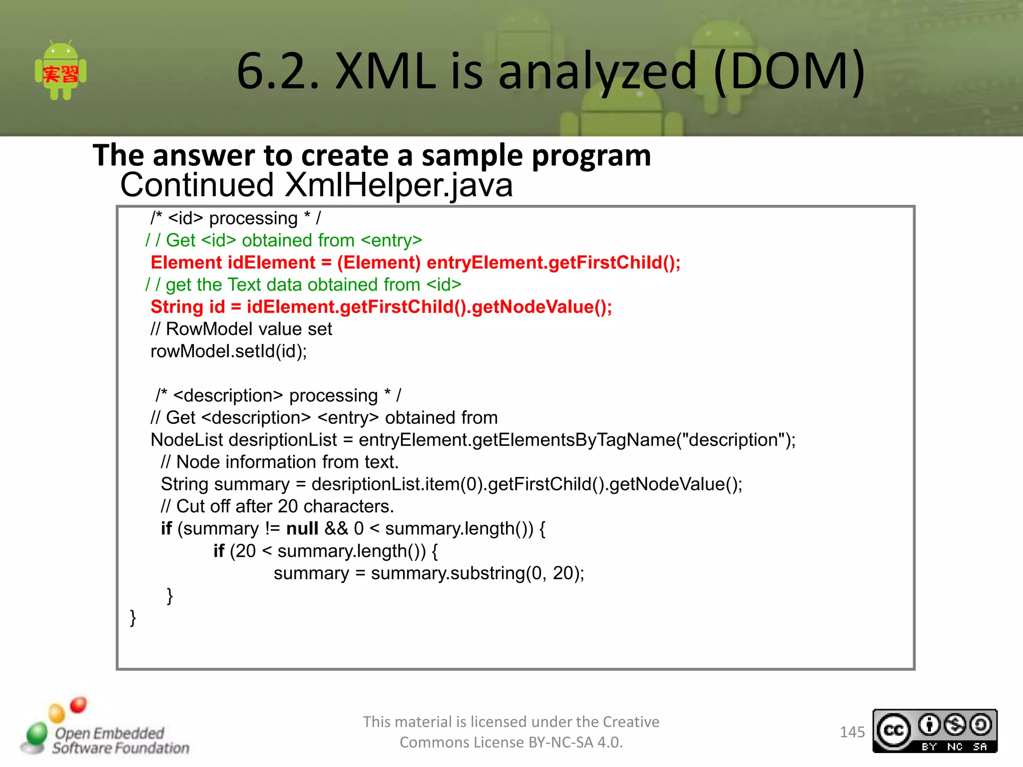 6.2. XML is analyzed (DOM)
The answer to create a sample program
Continued XmlHelper.java
/* <id> processing * /
/ / Get <id> obtained from <entry>
Element idElement = (Element) entryElement.getFirstChild();
/ / get the Text data obtained from <id>
String id = idElement.getFirstChild().getNodeValue();
// RowModel value set
rowModel.setId(id);
/* <description> processing * /
// Get <description> <entry> obtained from
NodeList desriptionList = entryElement.getElementsByTagName("description");
// Node information from text.
String summary = desriptionList.item(0).getFirstChild().getNodeValue();
// Cut off after 20 characters.
if (summary != null && 0 < summary.length()) {
if (20 < summary.length()) {
summary = summary.substring(0, 20);
}
}

This material is licensed under the Creative
Commons License BY-NC-SA 4.0.

145

 