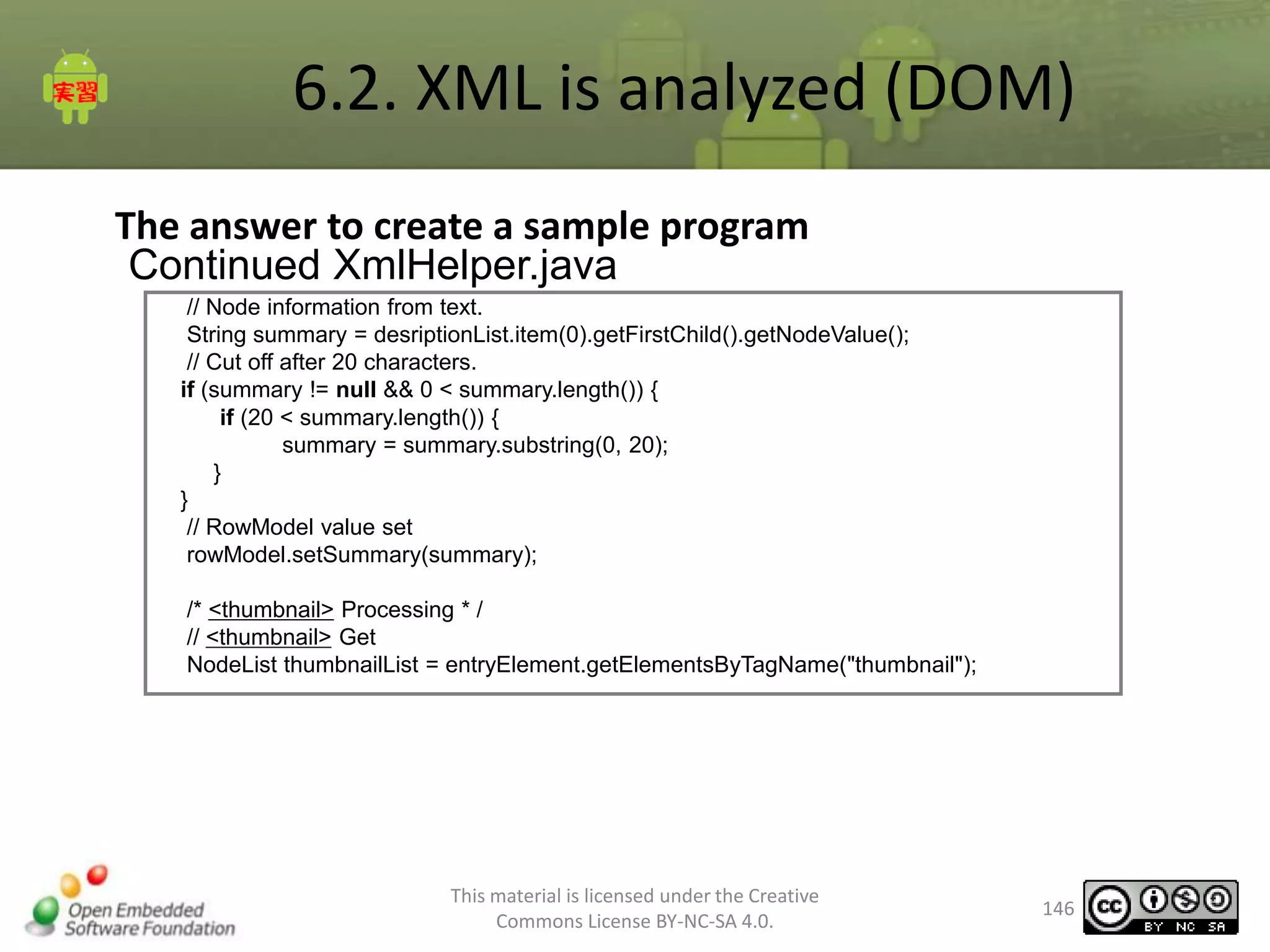 6.2. XML is analyzed (DOM)
The answer to create a sample program
Continued XmlHelper.java
// Node information from text.
String summary = desriptionList.item(0).getFirstChild().getNodeValue();
// Cut off after 20 characters.
if (summary != null && 0 < summary.length()) {
if (20 < summary.length()) {
summary = summary.substring(0, 20);
}
}
// RowModel value set
rowModel.setSummary(summary);
/* <thumbnail> Processing * /
// <thumbnail> Get
NodeList thumbnailList = entryElement.getElementsByTagName("thumbnail");

This material is licensed under the Creative
Commons License BY-NC-SA 4.0.

146

 