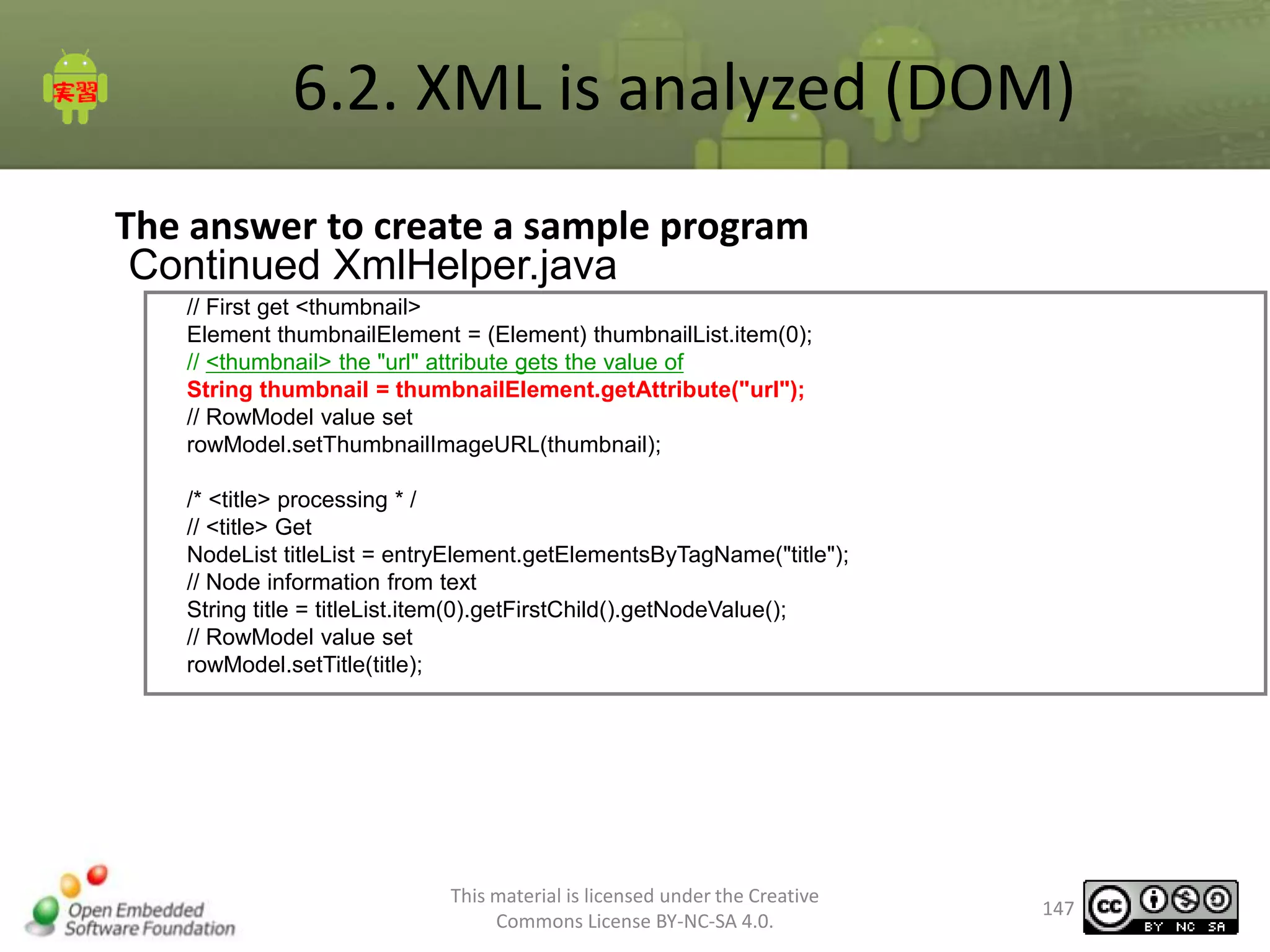 6.2. XML is analyzed (DOM)
The answer to create a sample program
Continued XmlHelper.java
// First get <thumbnail>
Element thumbnailElement = (Element) thumbnailList.item(0);
// <thumbnail> the "url" attribute gets the value of
String thumbnail = thumbnailElement.getAttribute("url");
// RowModel value set
rowModel.setThumbnailImageURL(thumbnail);
/* <title> processing * /
// <title> Get
NodeList titleList = entryElement.getElementsByTagName("title");
// Node information from text
String title = titleList.item(0).getFirstChild().getNodeValue();
// RowModel value set
rowModel.setTitle(title);

This material is licensed under the Creative
Commons License BY-NC-SA 4.0.

147

 