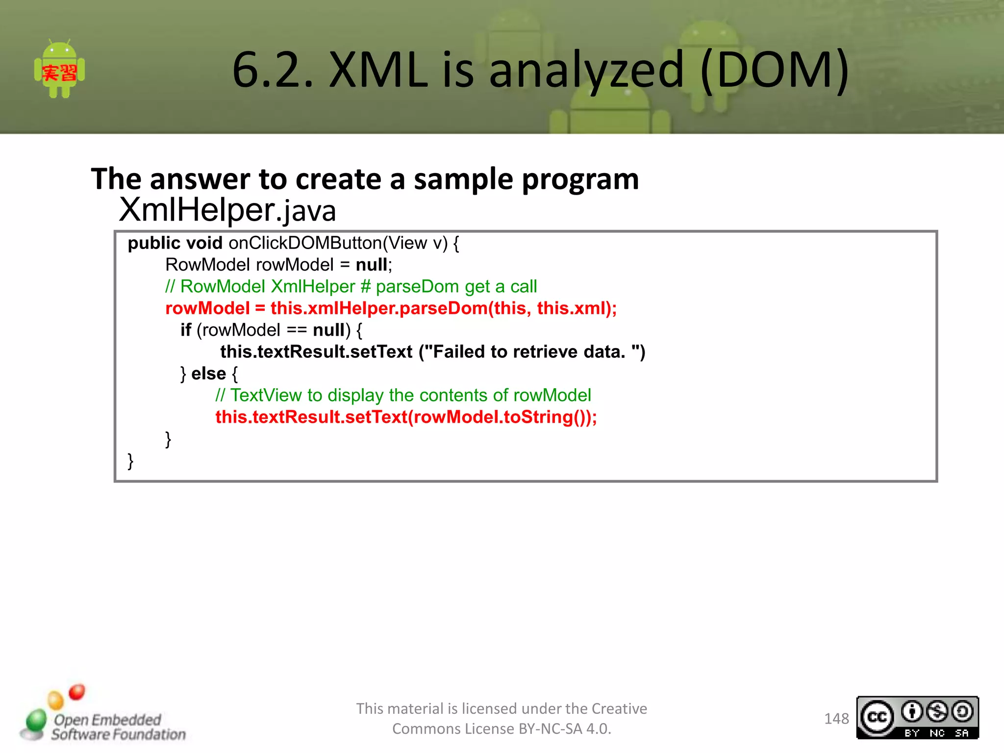 6.2. XML is analyzed (DOM)
The answer to create a sample program
XmlHelper.java
public void onClickDOMButton(View v) {
RowModel rowModel = null;
// RowModel XmlHelper # parseDom get a call
rowModel = this.xmlHelper.parseDom(this, this.xml);
if (rowModel == null) {
this.textResult.setText ("Failed to retrieve data. ")
} else {
// TextView to display the contents of rowModel
this.textResult.setText(rowModel.toString());
}
}

This material is licensed under the Creative
Commons License BY-NC-SA 4.0.

148

 