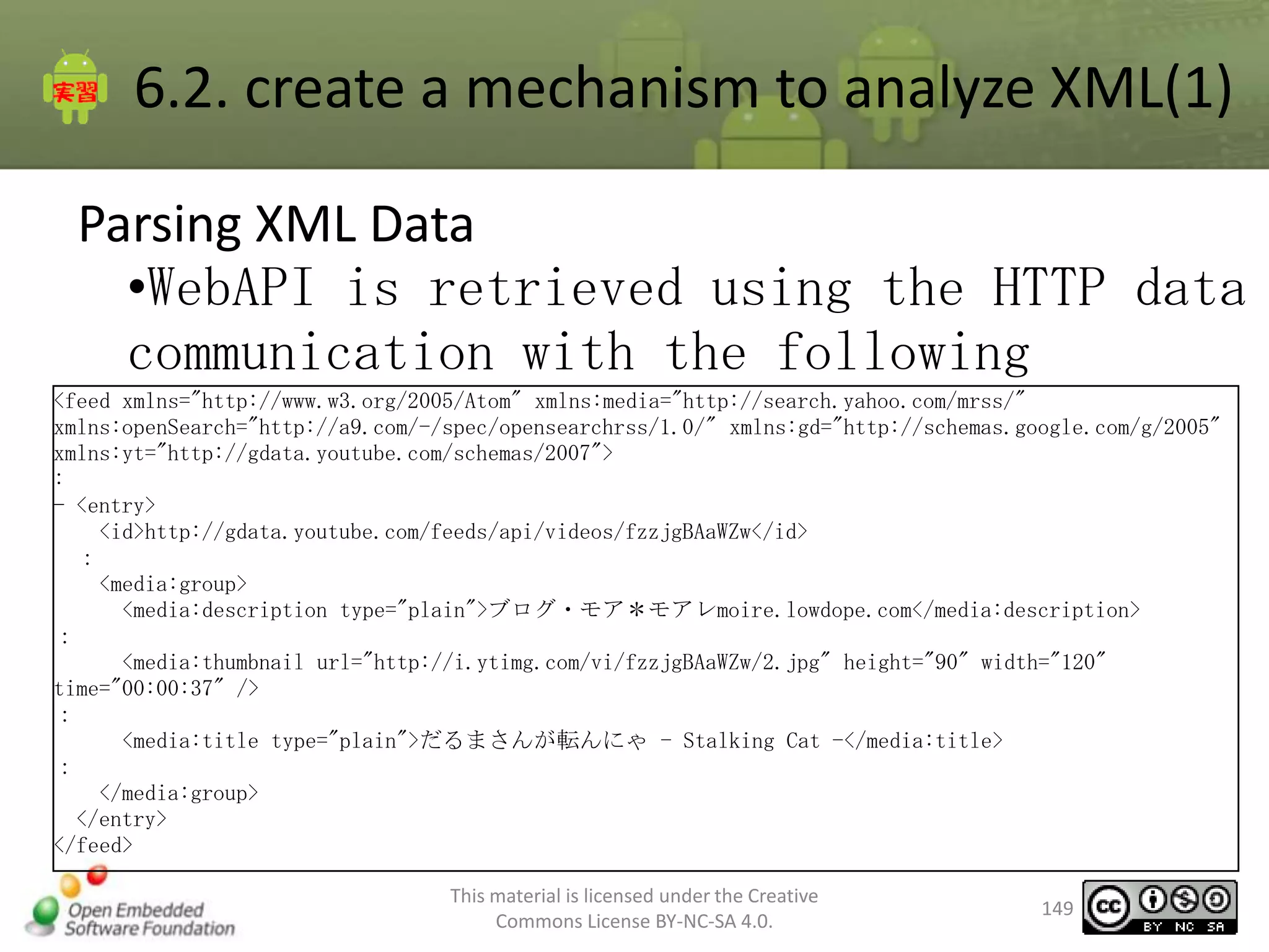 6.2. create a mechanism to analyze XML(1)
Parsing XML Data
•WebAPI is retrieved using the HTTP data
communication with the following
<feed xmlns="http://www.w3.org/2005/Atom" xmlns:media="http://search.yahoo.com/mrss/"
xmlns:openSearch="http://a9.com/-/spec/opensearchrss/1.0/" xmlns:gd="http://schemas.google.com/g/2005"
xmlns:yt="http://gdata.youtube.com/schemas/2007">
:
- <entry>
<id>http://gdata.youtube.com/feeds/api/videos/fzzjgBAaWZw</id>
：
<media:group>
<media:description type="plain">ブログ・モア＊モアレmoire.lowdope.com</media:description>
：
<media:thumbnail url="http://i.ytimg.com/vi/fzzjgBAaWZw/2.jpg" height="90" width="120"
time="00:00:37" />
：
<media:title type="plain">だるまさんが転んにゃ - Stalking Cat -</media:title>
：
</media:group>
</entry>
</feed>
This material is licensed under the Creative
Commons License BY-NC-SA 4.0.

149

 