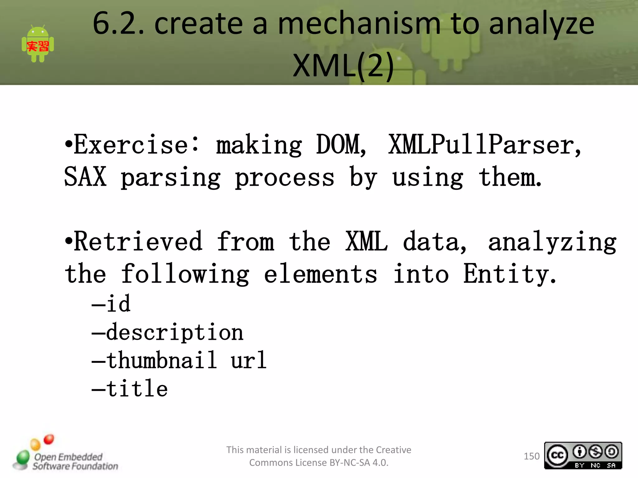 6.2. create a mechanism to analyze
XML(2)
•Exercise: making DOM, XMLPullParser,
SAX parsing process by using them.

•Retrieved from the XML data, analyzing
the following elements into Entity.
–id
–description
–thumbnail url
–title
This material is licensed under the Creative
Commons License BY-NC-SA 4.0.

150

 