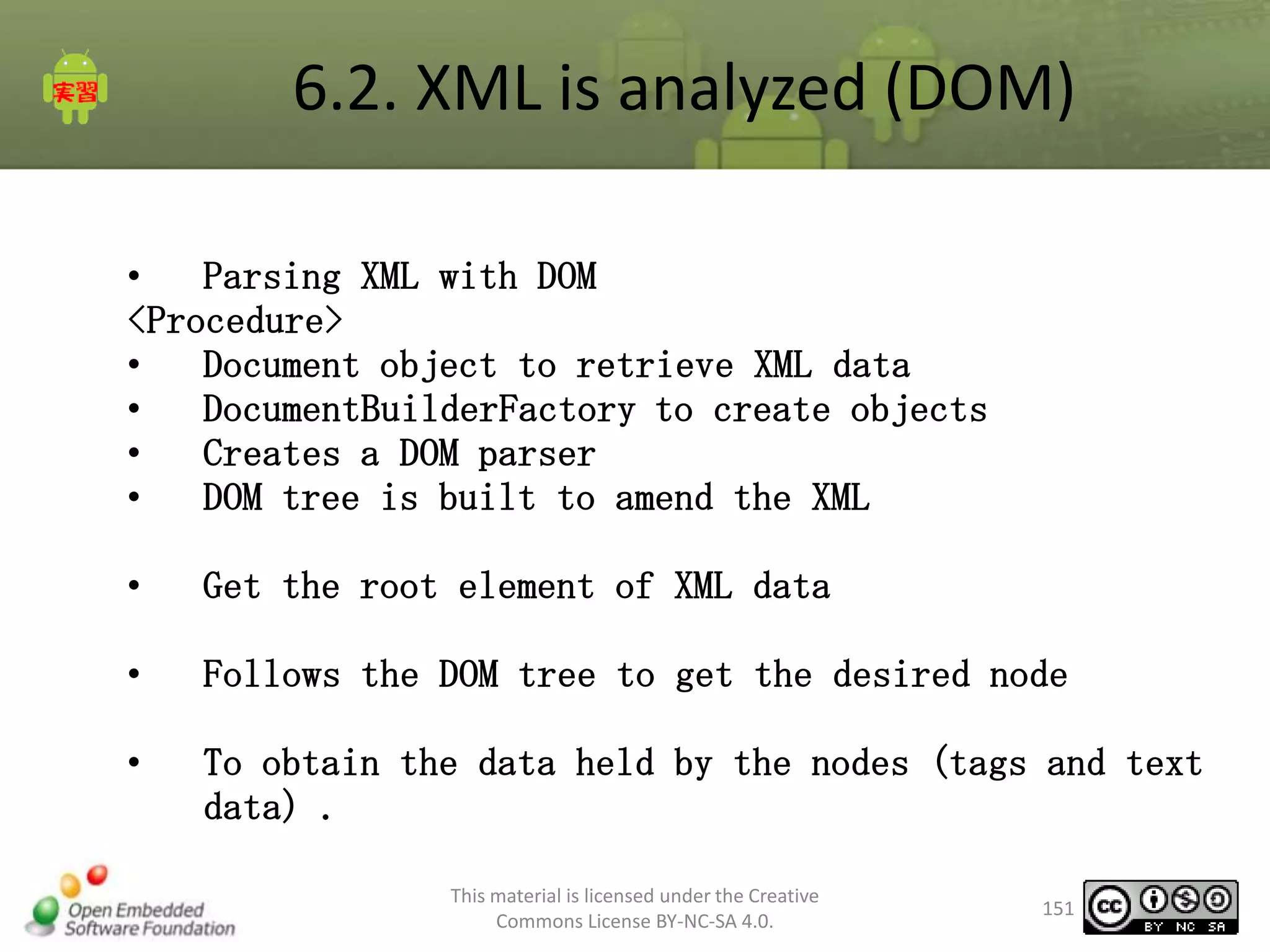 6.2. XML is analyzed (DOM)
•
Parsing XML with DOM
<Procedure>
•
Document object to retrieve XML data
•
DocumentBuilderFactory to create objects
•
Creates a DOM parser
•
DOM tree is built to amend the XML
•

Get the root element of XML data

•

Follows the DOM tree to get the desired node

•

To obtain the data held by the nodes (tags and text
data) .
This material is licensed under the Creative
Commons License BY-NC-SA 4.0.

151

 