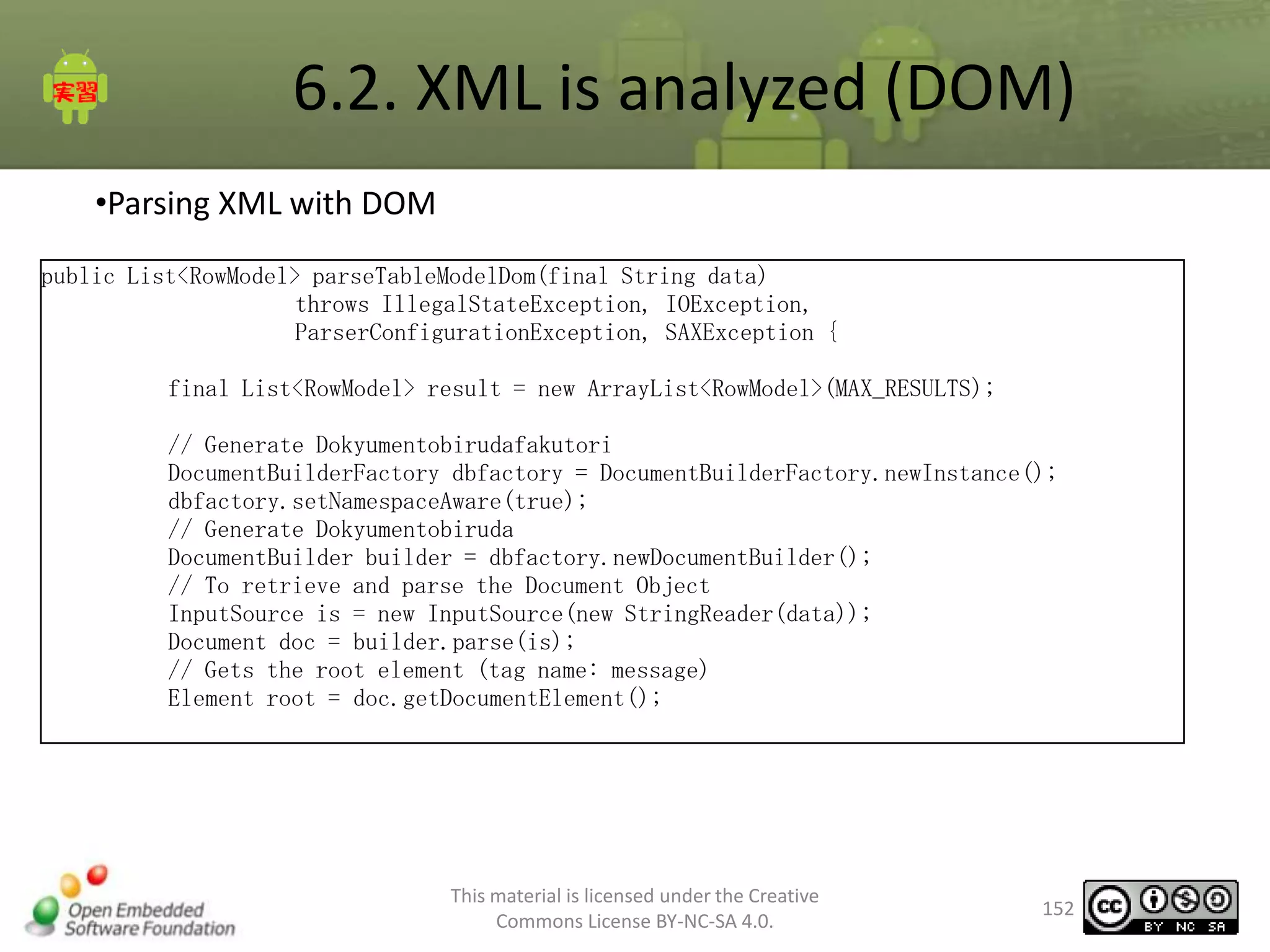 6.2. XML is analyzed (DOM)
•Parsing XML with DOM
public List<RowModel> parseTableModelDom(final String data)
throws IllegalStateException, IOException,
ParserConfigurationException, SAXException {
final List<RowModel> result = new ArrayList<RowModel>(MAX_RESULTS);
// Generate Dokyumentobirudafakutori
DocumentBuilderFactory dbfactory = DocumentBuilderFactory.newInstance();
dbfactory.setNamespaceAware(true);
// Generate Dokyumentobiruda
DocumentBuilder builder = dbfactory.newDocumentBuilder();
// To retrieve and parse the Document Object
InputSource is = new InputSource(new StringReader(data));
Document doc = builder.parse(is);
// Gets the root element (tag name: message)
Element root = doc.getDocumentElement();

This material is licensed under the Creative
Commons License BY-NC-SA 4.0.

152

 