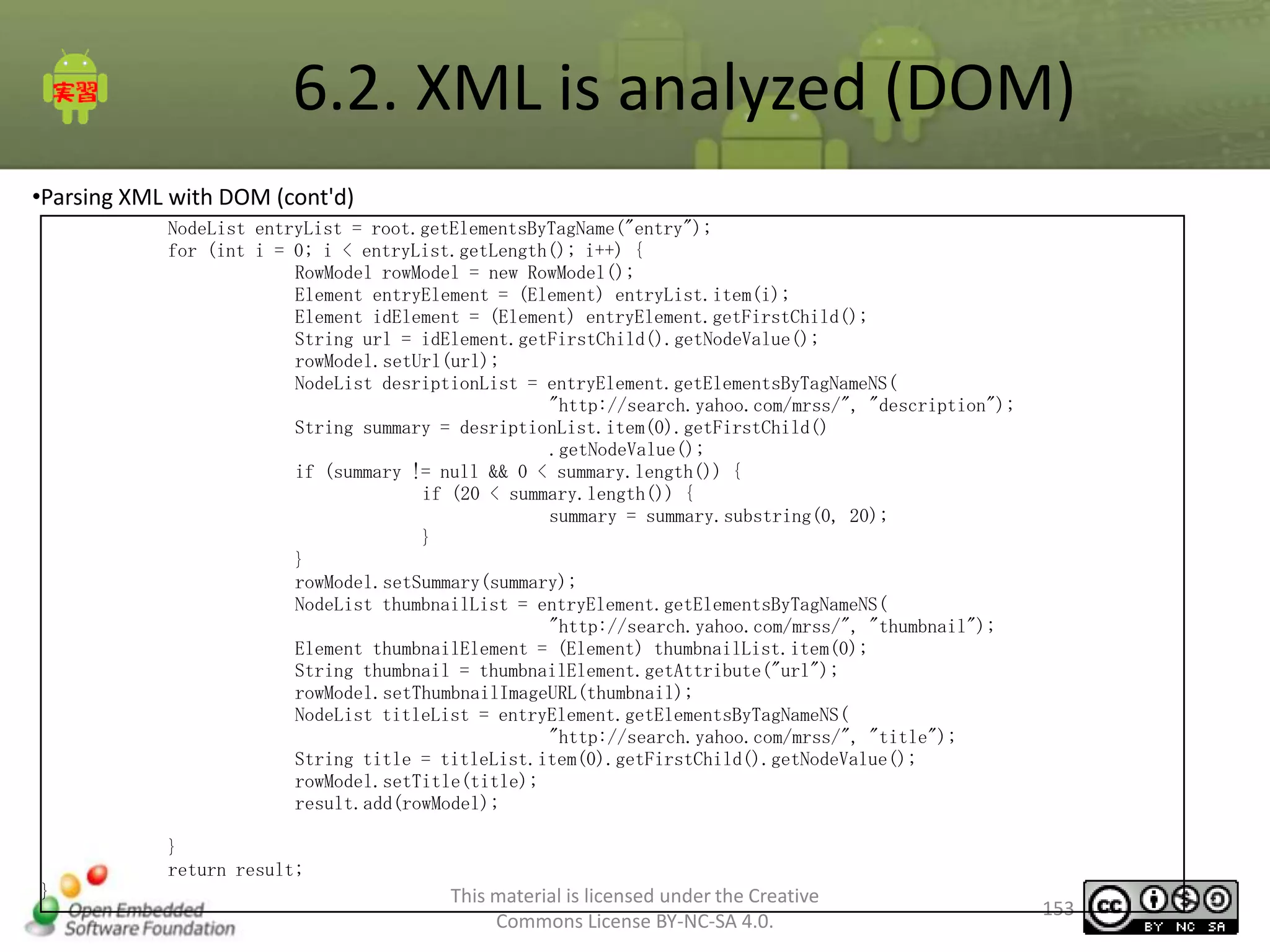 6.2. XML is analyzed (DOM)
•Parsing XML with DOM (cont'd)
NodeList entryList = root.getElementsByTagName("entry");
for (int i = 0; i < entryList.getLength(); i++) {
RowModel rowModel = new RowModel();
Element entryElement = (Element) entryList.item(i);
Element idElement = (Element) entryElement.getFirstChild();
String url = idElement.getFirstChild().getNodeValue();
rowModel.setUrl(url);
NodeList desriptionList = entryElement.getElementsByTagNameNS(
"http://search.yahoo.com/mrss/", "description");
String summary = desriptionList.item(0).getFirstChild()
.getNodeValue();
if (summary != null && 0 < summary.length()) {
if (20 < summary.length()) {
summary = summary.substring(0, 20);
}
}
rowModel.setSummary(summary);
NodeList thumbnailList = entryElement.getElementsByTagNameNS(
"http://search.yahoo.com/mrss/", "thumbnail");
Element thumbnailElement = (Element) thumbnailList.item(0);
String thumbnail = thumbnailElement.getAttribute("url");
rowModel.setThumbnailImageURL(thumbnail);
NodeList titleList = entryElement.getElementsByTagNameNS(
"http://search.yahoo.com/mrss/", "title");
String title = titleList.item(0).getFirstChild().getNodeValue();
rowModel.setTitle(title);
result.add(rowModel);
}
return result;
}

This material is licensed under the Creative
Commons License BY-NC-SA 4.0.

153

 
