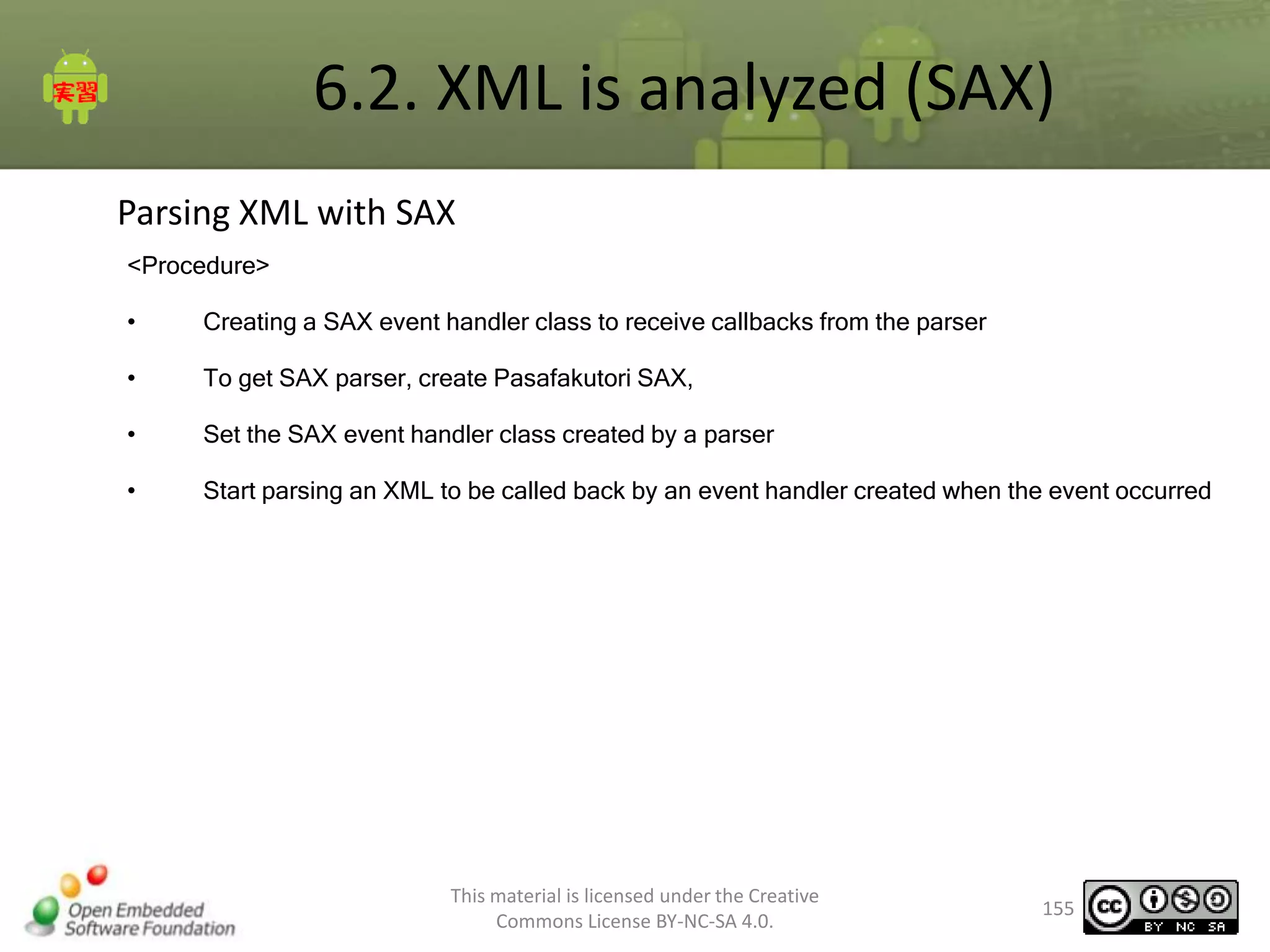 6.2. XML is analyzed (SAX)
Parsing XML with SAX
<Procedure>
•

Creating a SAX event handler class to receive callbacks from the parser

•

To get SAX parser, create Pasafakutori SAX,

•

Set the SAX event handler class created by a parser

•

Start parsing an XML to be called back by an event handler created when the event occurred

This material is licensed under the Creative
Commons License BY-NC-SA 4.0.

155

 