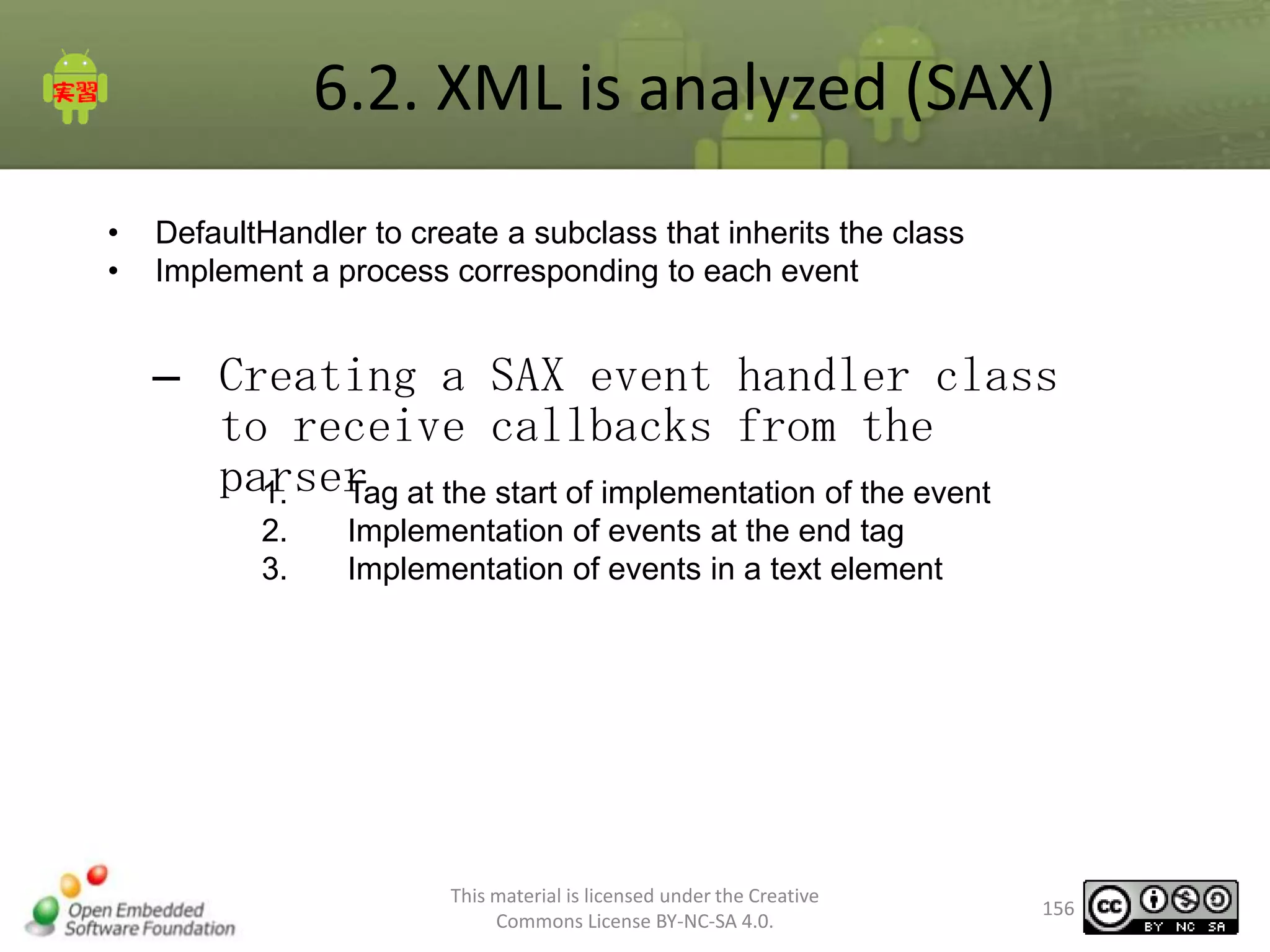 6.2. XML is analyzed (SAX)
•
•

DefaultHandler to create a subclass that inherits the class
Implement a process corresponding to each event

– Creating a SAX event handler class
to receive callbacks from the
parser at the start of implementation of the event
1.
Tag
2.
3.

Implementation of events at the end tag
Implementation of events in a text element

This material is licensed under the Creative
Commons License BY-NC-SA 4.0.

156

 