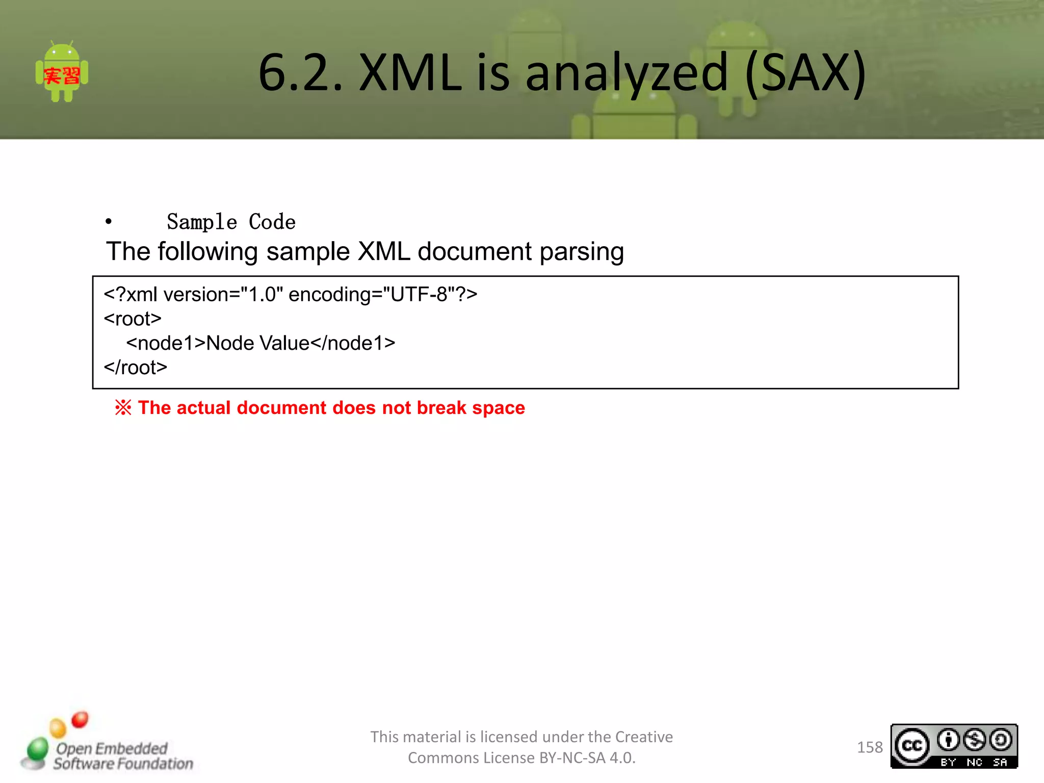 6.2. XML is analyzed (SAX)
•

Sample Code

The following sample XML document parsing
<?xml version="1.0" encoding="UTF-8"?>
<root>
<node1>Node Value</node1>
</root>
※ The actual document does not break space

This material is licensed under the Creative
Commons License BY-NC-SA 4.0.

158

 