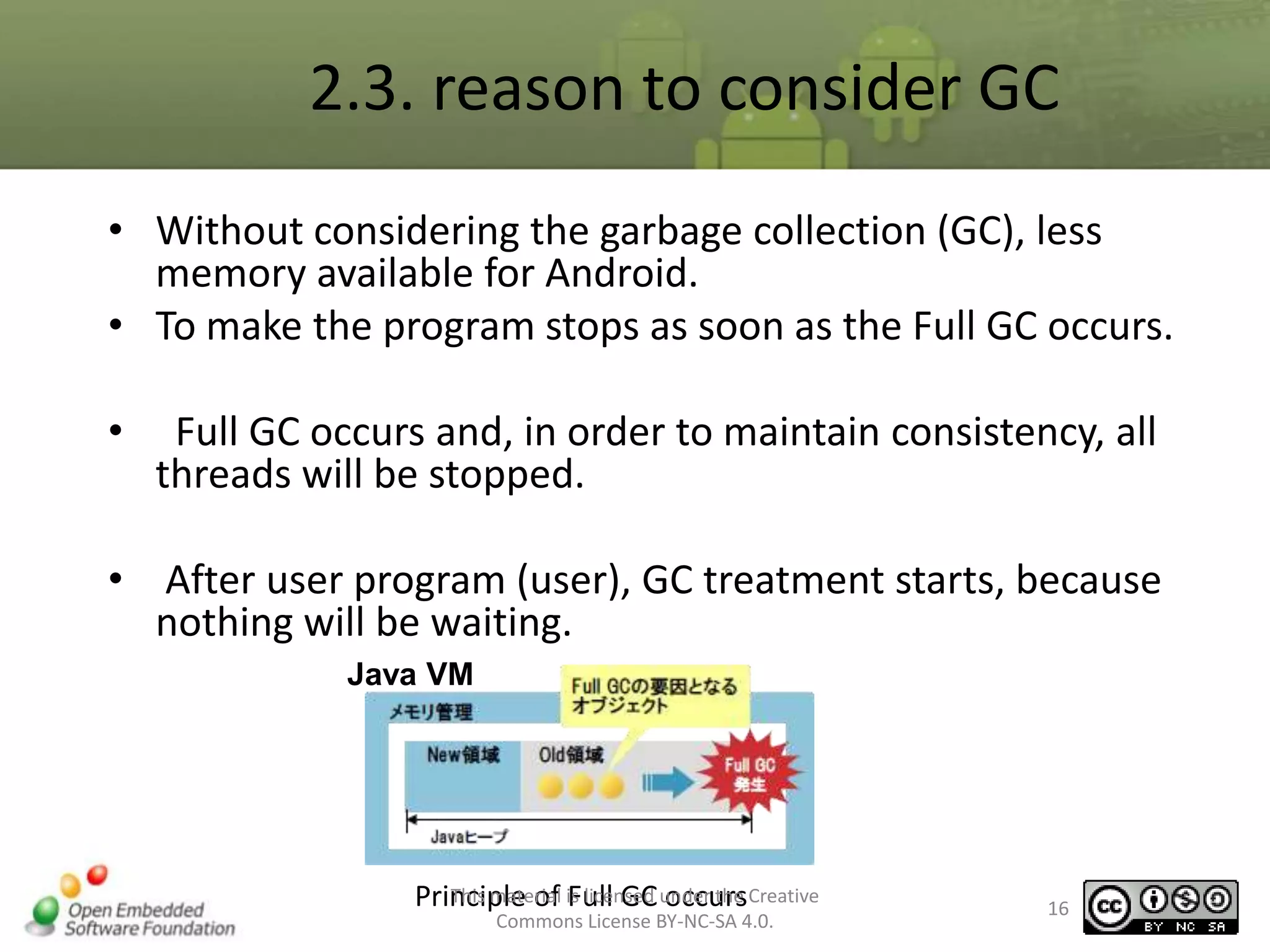 2.3. reason to consider GC
• Without considering the garbage collection (GC), less
memory available for Android.
• To make the program stops as soon as the Full GC occurs.
•

Full GC occurs and, in order to maintain consistency, all
threads will be stopped.

• After user program (user), GC treatment starts, because
nothing will be waiting.
Java VM

This material Full GC occurs
Principle of is licensed under the Creative
Commons License BY-NC-SA 4.0.

16

 