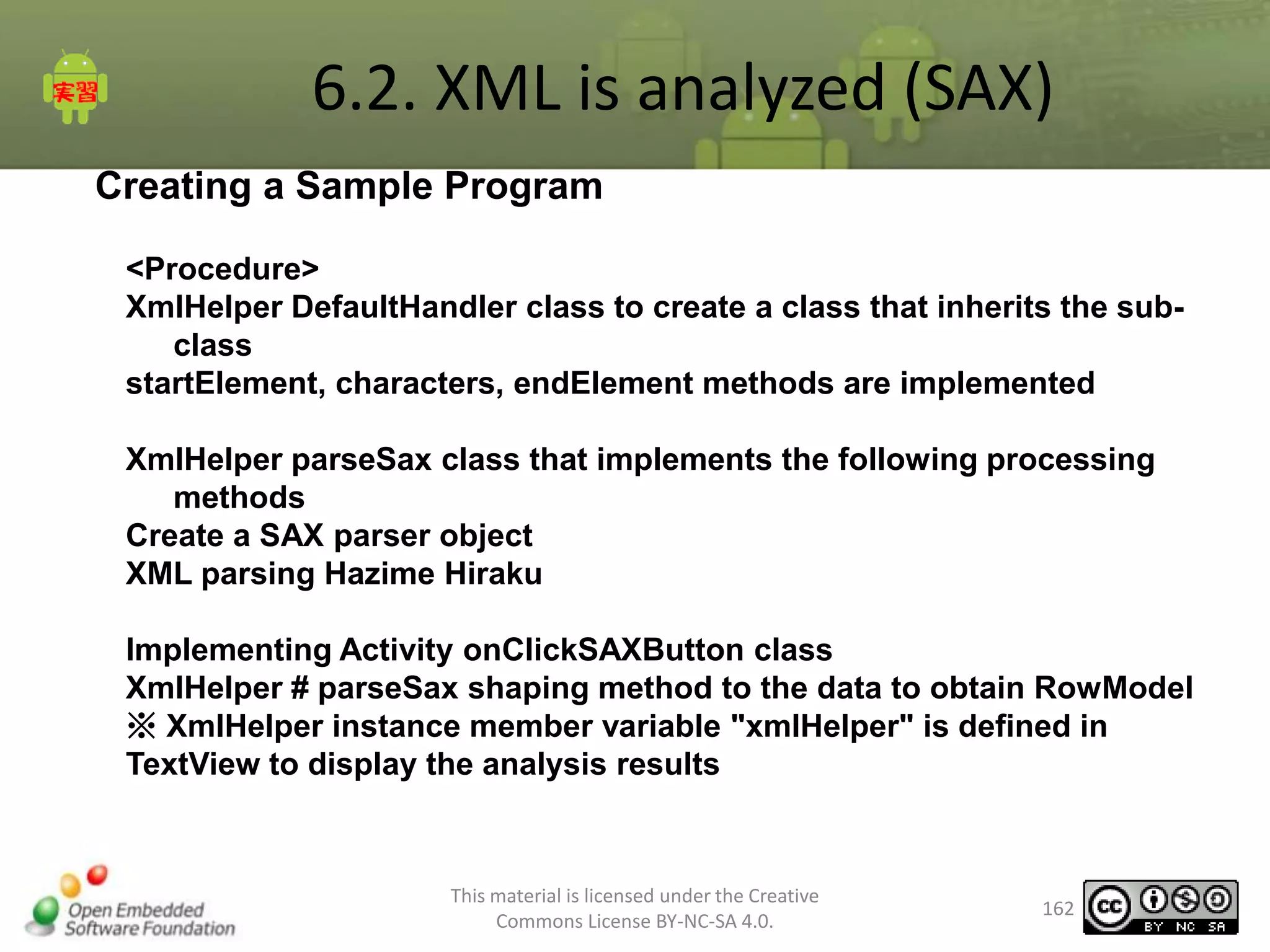 6.2. XML is analyzed (SAX)
Creating a Sample Program
<Procedure>
XmlHelper DefaultHandler class to create a class that inherits the subclass
startElement, characters, endElement methods are implemented

XmlHelper parseSax class that implements the following processing
methods
Create a SAX parser object
XML parsing Hazime Hiraku
Implementing Activity onClickSAXButton class
XmlHelper # parseSax shaping method to the data to obtain RowModel
※ XmlHelper instance member variable "xmlHelper" is defined in
TextView to display the analysis results

This material is licensed under the Creative
Commons License BY-NC-SA 4.0.

162

 