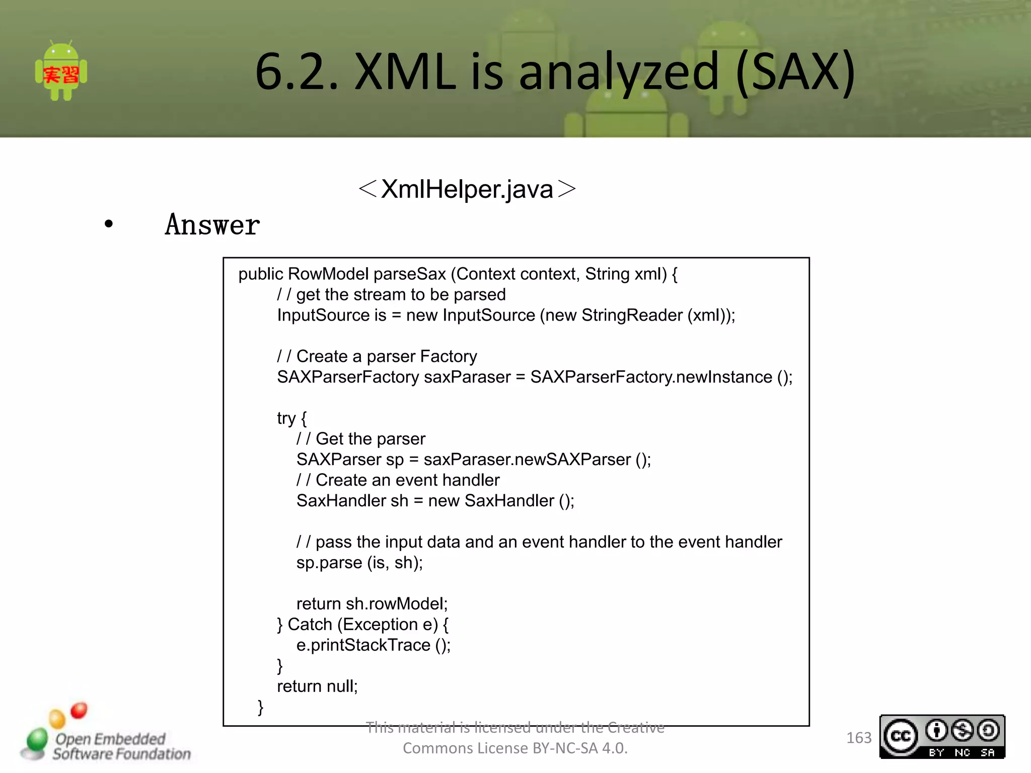 6.2. XML is analyzed (SAX)
＜XmlHelper.java＞

•

Answer
public RowModel parseSax (Context context, String xml) {
/ / get the stream to be parsed
InputSource is = new InputSource (new StringReader (xml));
/ / Create a parser Factory
SAXParserFactory saxParaser = SAXParserFactory.newInstance ();
try {
/ / Get the parser
SAXParser sp = saxParaser.newSAXParser ();
/ / Create an event handler
SaxHandler sh = new SaxHandler ();
/ / pass the input data and an event handler to the event handler
sp.parse (is, sh);
return sh.rowModel;
} Catch (Exception e) {
e.printStackTrace ();
}
return null;
}
This material is licensed under the Creative
Commons License BY-NC-SA 4.0.

163

 