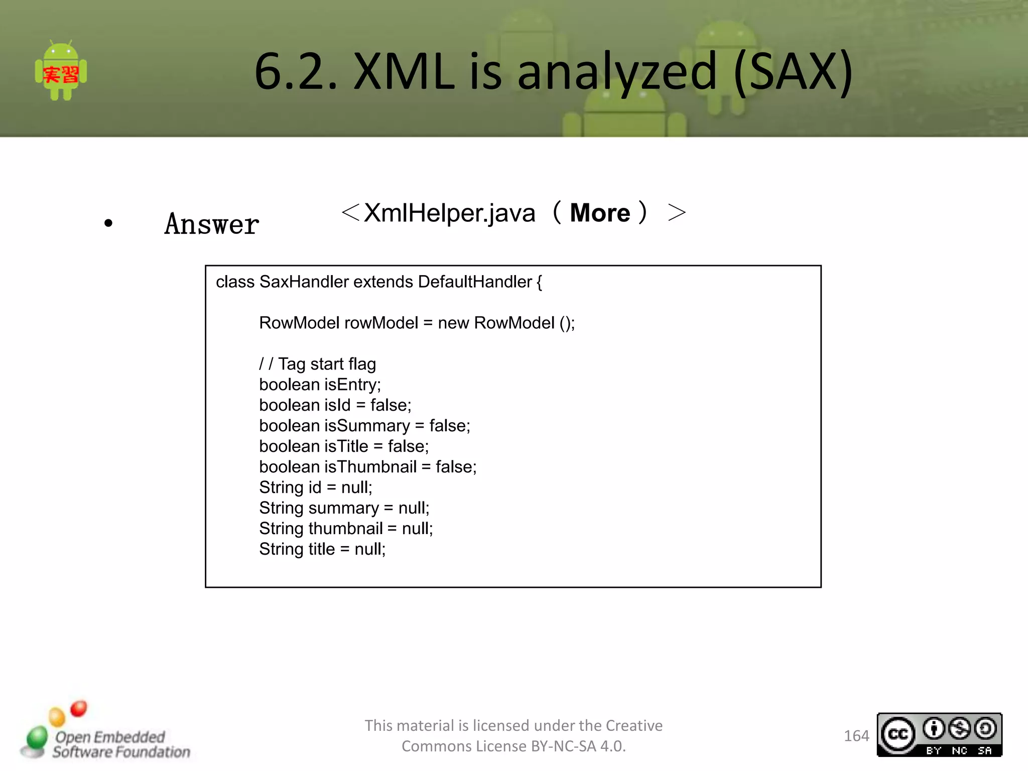 6.2. XML is analyzed (SAX)
•

Answer

＜XmlHelper.java（ More ）＞

class SaxHandler extends DefaultHandler {
RowModel rowModel = new RowModel ();
/ / Tag start flag
boolean isEntry;
boolean isId = false;
boolean isSummary = false;
boolean isTitle = false;
boolean isThumbnail = false;
String id = null;
String summary = null;
String thumbnail = null;
String title = null;

This material is licensed under the Creative
Commons License BY-NC-SA 4.0.

164

 