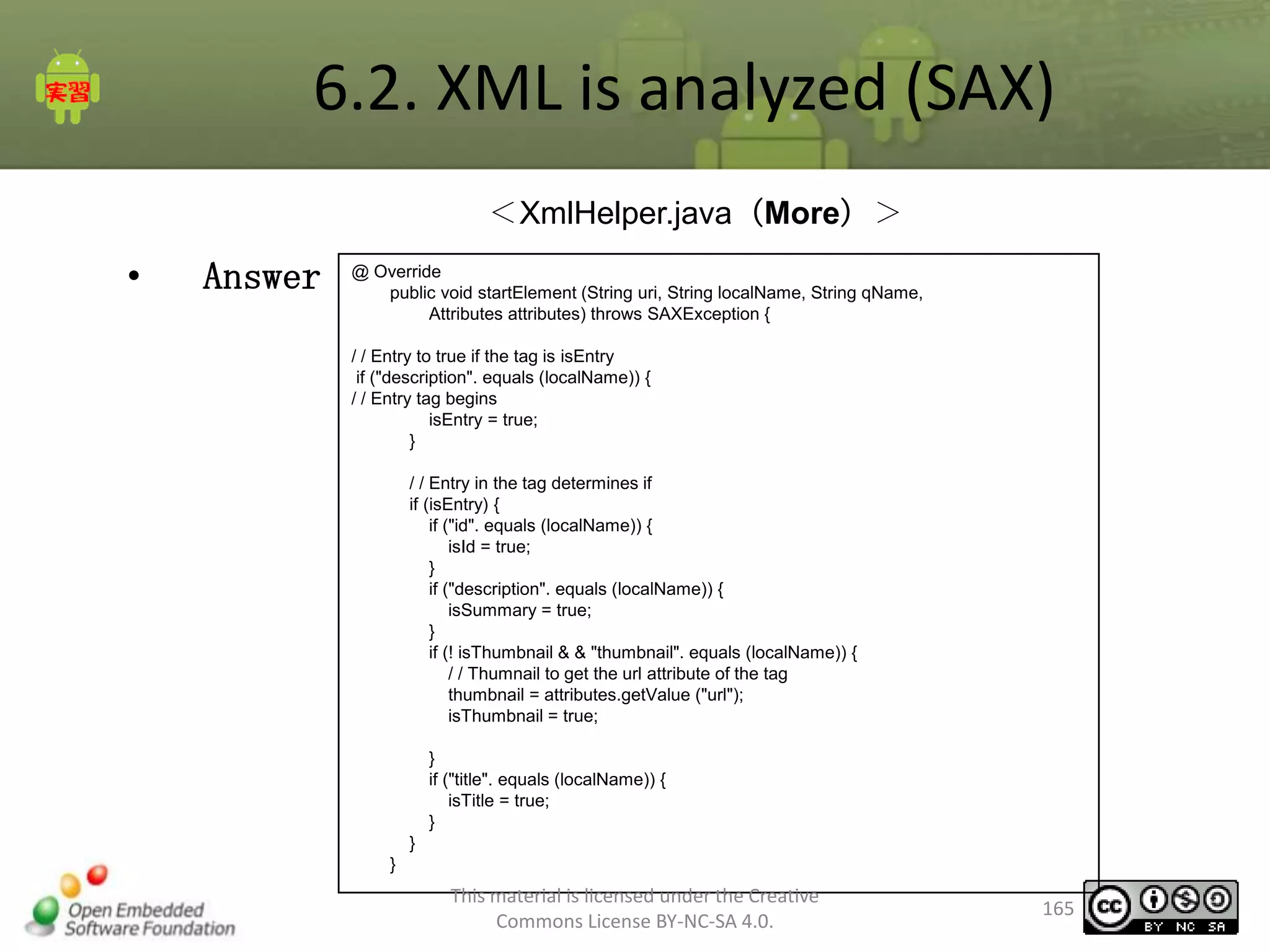 6.2. XML is analyzed (SAX)
＜XmlHelper.java（More）＞

•

Answer

@ Override
public void startElement (String uri, String localName, String qName,
Attributes attributes) throws SAXException {
/ / Entry to true if the tag is isEntry
if ("description". equals (localName)) {
/ / Entry tag begins
isEntry = true;
}
/ / Entry in the tag determines if
if (isEntry) {
if ("id". equals (localName)) {
isId = true;
}
if ("description". equals (localName)) {
isSummary = true;
}
if (! isThumbnail & & "thumbnail". equals (localName)) {
/ / Thumnail to get the url attribute of the tag
thumbnail = attributes.getValue ("url");
isThumbnail = true;

}
if ("title". equals (localName)) {
isTitle = true;
}
}
}

This material is licensed under the Creative
Commons License BY-NC-SA 4.0.

165

 