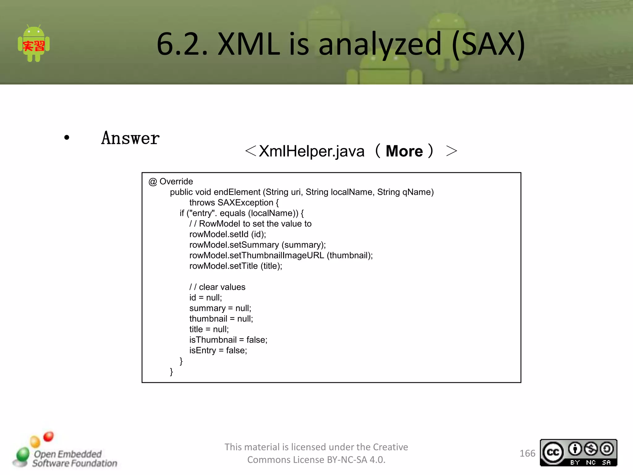 6.2. XML is analyzed (SAX)
•

Answer

＜XmlHelper.java（ More ）＞

@ Override
public void endElement (String uri, String localName, String qName)
throws SAXException {
if ("entry". equals (localName)) {
/ / RowModel to set the value to
rowModel.setId (id);
rowModel.setSummary (summary);
rowModel.setThumbnailImageURL (thumbnail);
rowModel.setTitle (title);
/ / clear values
id = null;
summary = null;
thumbnail = null;
title = null;
isThumbnail = false;
isEntry = false;
}
}

This material is licensed under the Creative
Commons License BY-NC-SA 4.0.

166

 