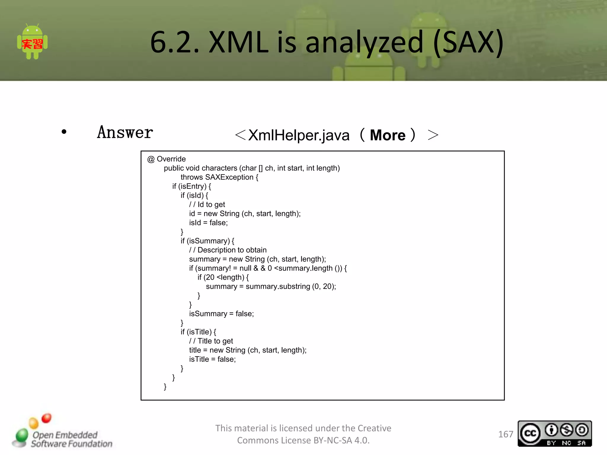 6.2. XML is analyzed (SAX)
•

Answer

＜XmlHelper.java（ More ）＞

@ Override
public void characters (char [] ch, int start, int length)
throws SAXException {
if (isEntry) {
if (isId) {
/ / Id to get
id = new String (ch, start, length);
isId = false;
}
if (isSummary) {
/ / Description to obtain
summary = new String (ch, start, length);
if (summary! = null & & 0 <summary.length ()) {
if (20 <length) {
summary = summary.substring (0, 20);
}
}
isSummary = false;
}
if (isTitle) {
/ / Title to get
title = new String (ch, start, length);
isTitle = false;
}
}
}

This material is licensed under the Creative
Commons License BY-NC-SA 4.0.

167

 