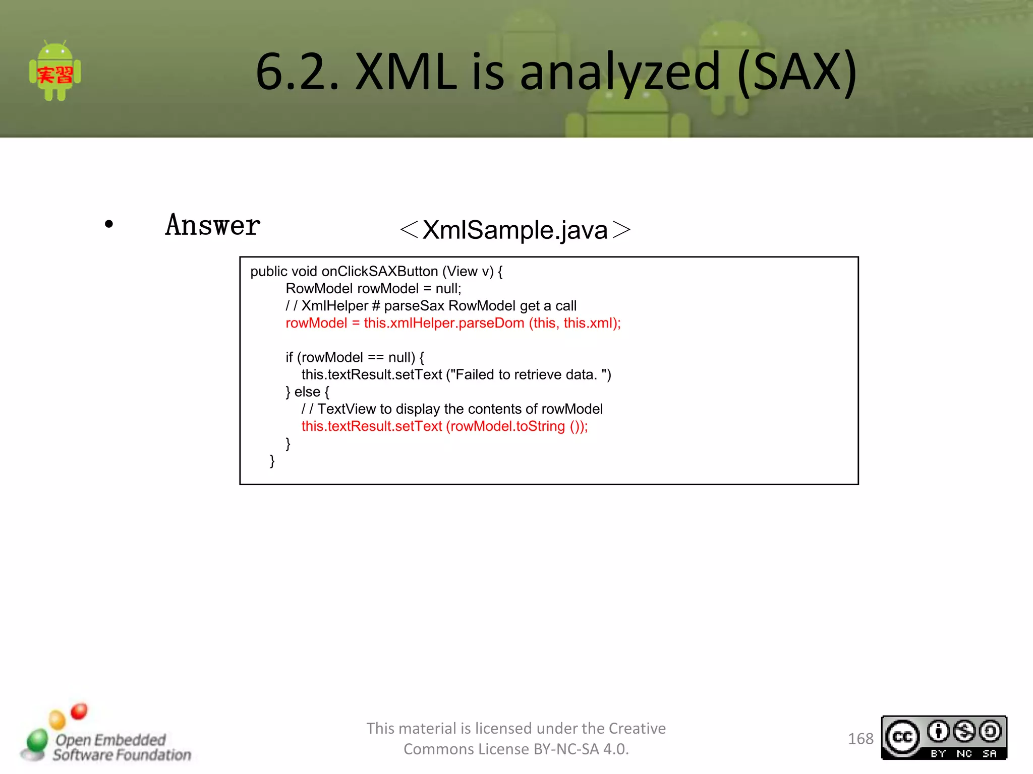 6.2. XML is analyzed (SAX)
•

Answer

＜XmlSample.java＞

public void onClickSAXButton (View v) {
RowModel rowModel = null;
/ / XmlHelper # parseSax RowModel get a call
rowModel = this.xmlHelper.parseDom (this, this.xml);
if (rowModel == null) {
this.textResult.setText ("Failed to retrieve data. ")
} else {
/ / TextView to display the contents of rowModel
this.textResult.setText (rowModel.toString ());
}
}

This material is licensed under the Creative
Commons License BY-NC-SA 4.0.

168

 