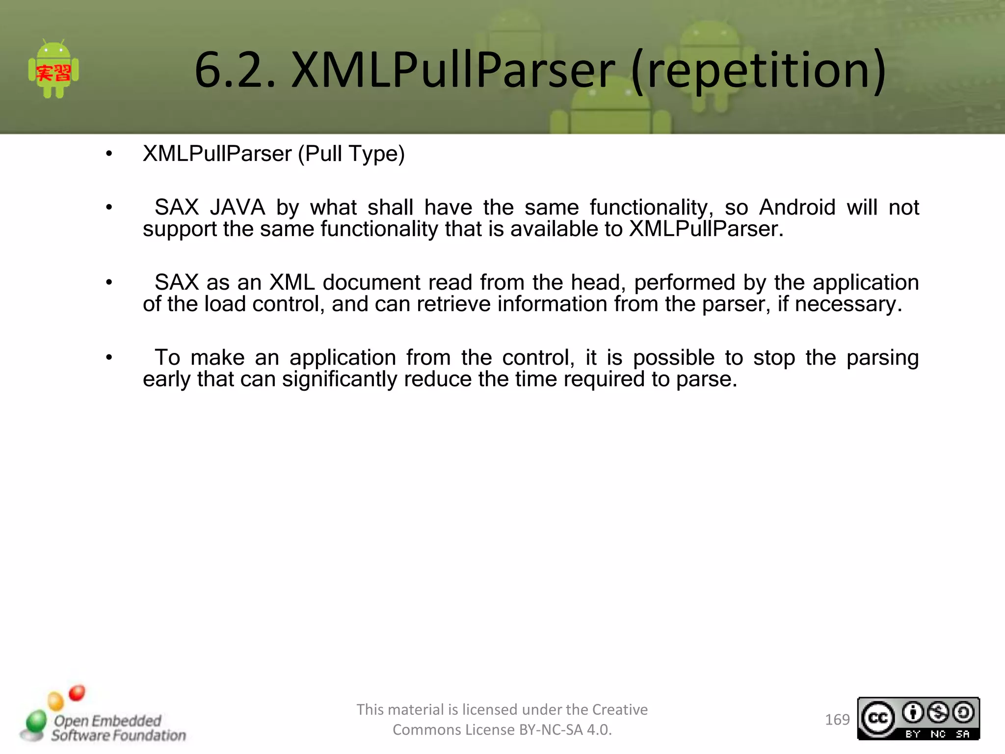 6.2. XMLPullParser (repetition)
•

XMLPullParser (Pull Type)

•

SAX JAVA by what shall have the same functionality, so Android will not
support the same functionality that is available to XMLPullParser.

•

SAX as an XML document read from the head, performed by the application
of the load control, and can retrieve information from the parser, if necessary.

•

To make an application from the control, it is possible to stop the parsing
early that can significantly reduce the time required to parse.

This material is licensed under the Creative
Commons License BY-NC-SA 4.0.

169

 