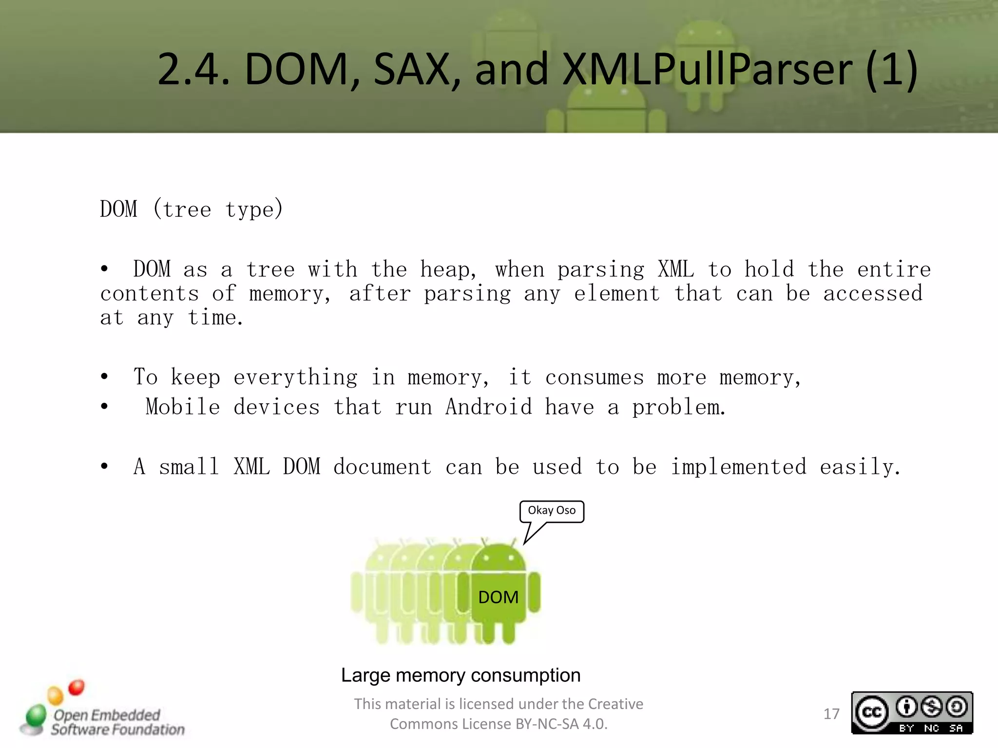 2.4. DOM, SAX, and XMLPullParser (1)
DOM (tree type)
• DOM as a tree with the heap, when parsing XML to hold the entire
contents of memory, after parsing any element that can be accessed
at any time.
• To keep everything in memory, it consumes more memory,
• Mobile devices that run Android have a problem.
• A small XML DOM document can be used to be implemented easily.
Okay Oso

DOM

Large memory consumption
This material is licensed under the Creative
Commons License BY-NC-SA 4.0.

17

 